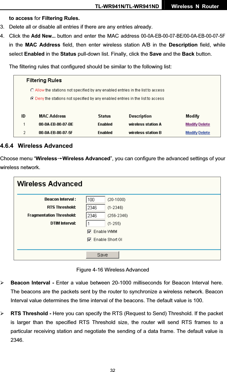 TL-WR941N/TL-WR941ND  Wireless N Router  32to access for Filtering Rules.3.  Delete all or disable all entries if there are any entries already. 4. Click theAdd New...button and enter the MAC address 00-0A-EB-00-07-BE/00-0A-EB-00-07-5F in the MAC Address field, then enter wireless station A/B in the Description field, while select Enabled in the Status pull-down list. Finally, click the Save and the Back button. The filtering rules that configured should be similar to the following list:   4.6.4 Wireless Advanced Choose menu “WirelessėWireless Advanced”, you can configure the advanced settings of your wireless network. Figure 4-16 Wireless Advanced ¾Beacon Interval - Enter a value between 20-1000 milliseconds for Beacon Interval here. The beacons are the packets sent by the router to synchronize a wireless network. Beacon Interval value determines the time interval of the beacons. The default value is 100.   ¾RTS Threshold - Here you can specify the RTS (Request to Send) Threshold. If the packet is larger than the specified RTS Threshold size, the router will send RTS frames to a particular receiving station and negotiate the sending of a data frame. The default value is 2346.