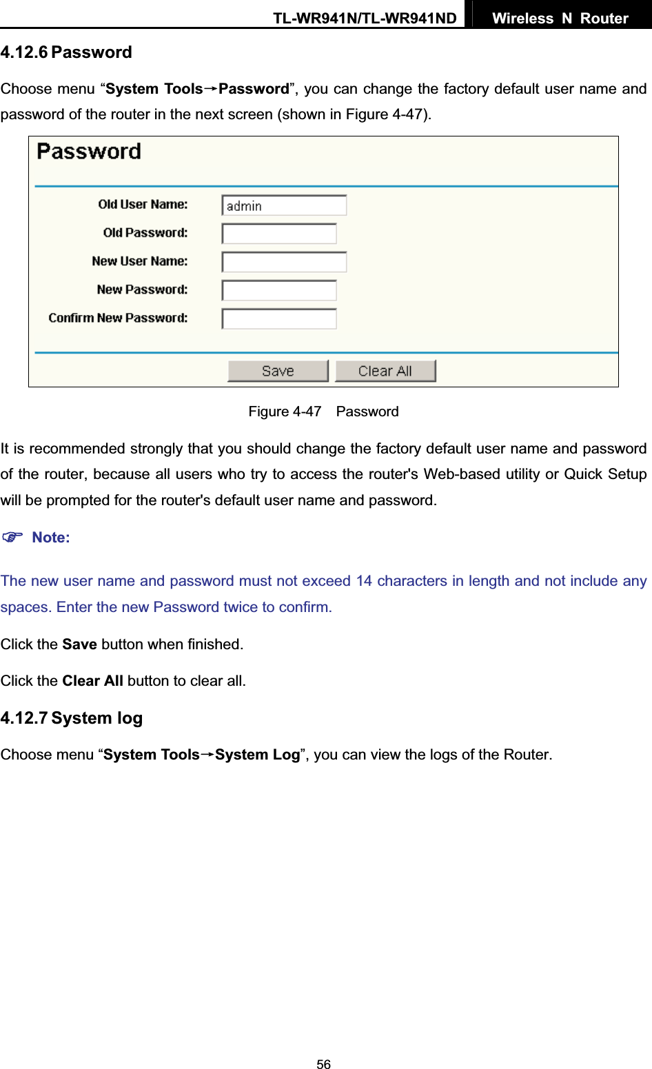 TL-WR941N/TL-WR941ND  Wireless N Router  564.12.6 Password Choose menu “System ToolsėPassword”, you can change the factory default user name and password of the router in the next screen (shown in Figure 4-47). Figure 4-47  Password It is recommended strongly that you should change the factory default user name and password of the router, because all users who try to access the router&apos;s Web-based utility or Quick Setup will be prompted for the router&apos;s default user name and password. )Note:The new user name and password must not exceed 14 characters in length and not include any spaces. Enter the new Password twice to confirm. Click the Save button when finished. Click the Clear All button to clear all. 4.12.7 System log Choose menu “System ToolsėSystem Log”, you can view the logs of the Router. 