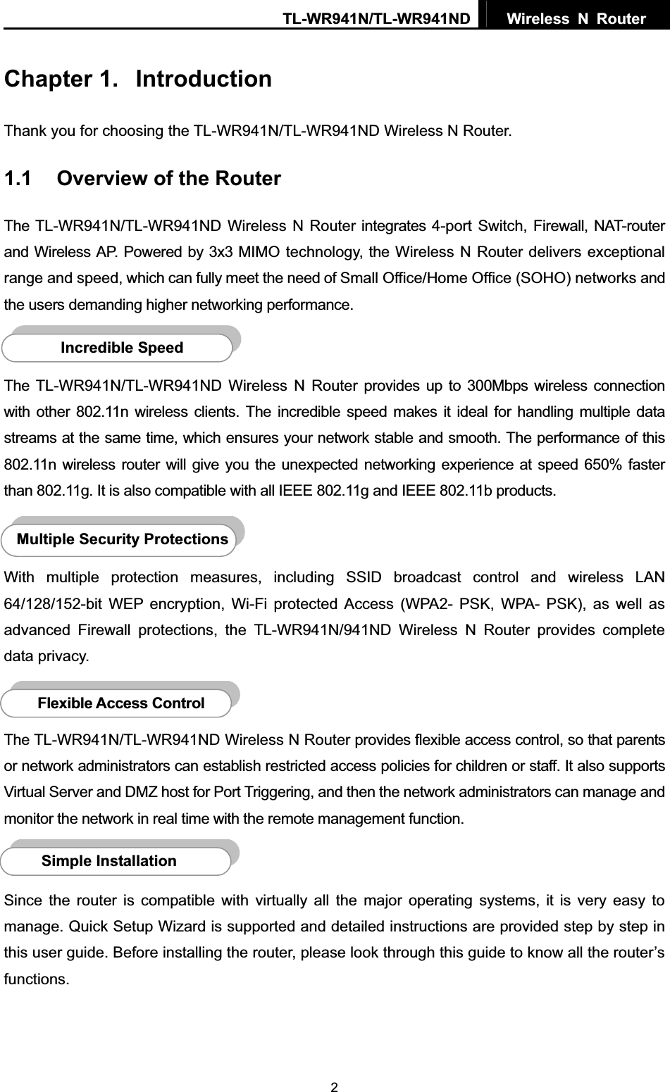TL-WR941N/TL-WR941ND  Wireless N Router  2Chapter 1.  IntroductionThank you for choosing the TL-WR941N/TL-WR941ND Wireless N Router. 1.1 Overview of the Router The TL-WR941N/TL-WR941ND Wireless N Router integrates 4-port Switch, Firewall, NAT-router and Wireless AP. Powered by 3x3 MIMO technology, the Wireless N Router delivers exceptional range and speed, which can fully meet the need of Small Office/Home Office (SOHO) networks and the users demanding higher networking performance. The TL-WR941N/TL-WR941ND Wireless N Router provides up to 300Mbps wireless connection with other 802.11n wireless clients. The incredible speed makes it ideal for handling multiple data streams at the same time, which ensures your network stable and smooth. The performance of this 802.11n wireless router will give you the unexpected networking experience at speed 650% faster than 802.11g. It is also compatible with all IEEE 802.11g and IEEE 802.11b products. With multiple protection measures, including SSID broadcast control and wireless LAN 64/128/152-bit WEP encryption, Wi-Fi protected Access (WPA2- PSK, WPA- PSK), as well as advanced Firewall protections, the TL-WR941N/941ND Wireless N Router provides complete data privacy.   The TL-WR941N/TL-WR941ND Wireless N Router provides flexible access control, so that parents or network administrators can establish restricted access policies for children or staff. It also supports Virtual Server and DMZ host for Port Triggering, and then the network administrators can manage and monitor the network in real time with the remote management function.   Since the router is compatible with virtually all the major operating systems, it is very easy to manage. Quick Setup Wizard is supported and detailed instructions are provided step by step in this user guide. Before installing the router, please look through this guide to know all the router’s functions.Simple InstallationFlexible Access Control Multiple Security ProtectionsIncredible Speed 