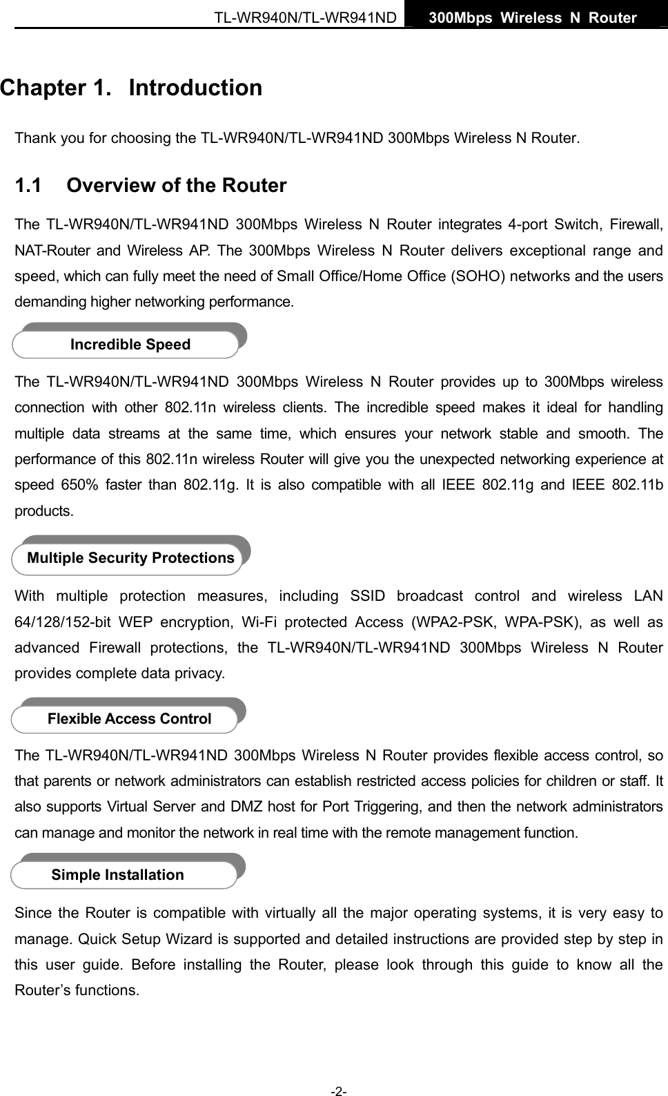   300Mbps Wireless N Router  TL-WR940N/TL-WR941ND -2- Chapter 1.  Introduction Thank you for choosing the TL-WR940N/TL-WR941ND 300Mbps Wireless N Router. 1.1  Overview of the Router The TL-WR940N/TL-WR941ND 300Mbps Wireless N Router integrates 4-port Switch, Firewall, NAT-Router and Wireless AP. The 300Mbps Wireless N Router delivers exceptional range and speed, which can fully meet the need of Small Office/Home Office (SOHO) networks and the users demanding higher networking performance.  The TL-WR940N/TL-WR941ND 300Mbps Wireless N Router provides up to 300Mbps wireless connection with other 802.11n wireless clients. The incredible speed makes it ideal for handling multiple data streams at the same time, which ensures your network stable and smooth. The performance of this 802.11n wireless Router will give you the unexpected networking experience at speed 650% faster than 802.11g. It is also compatible with all IEEE 802.11g and IEEE 802.11b products.  With multiple protection measures, including SSID broadcast control and wireless LAN 64/128/152-bit WEP encryption, Wi-Fi protected Access (WPA2-PSK, WPA-PSK), as well as advanced Firewall protections, the TL-WR940N/TL-WR941ND 300Mbps Wireless N Router provides complete data privacy.     The TL-WR940N/TL-WR941ND 300Mbps Wireless N Router provides flexible access control, so that parents or network administrators can establish restricted access policies for children or staff. It also supports Virtual Server and DMZ host for Port Triggering, and then the network administrators can manage and monitor the network in real time with the remote management function.    Since the Router is compatible with virtually all the major operating systems, it is very easy to manage. Quick Setup Wizard is supported and detailed instructions are provided step by step in this user guide. Before installing the Router, please look through this guide to know all the Router’s functions. Incredible Speed Multiple Security Protections Flexible Access Control Simple Installation 