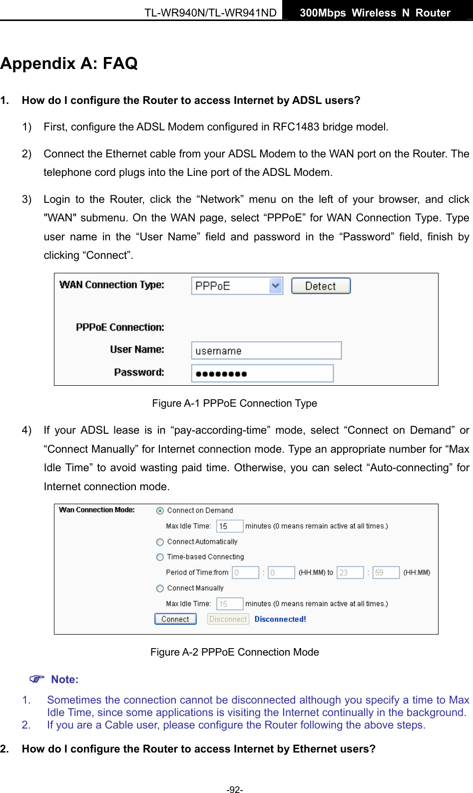   300Mbps Wireless N Router  TL-WR940N/TL-WR941ND -92- Appendix A: FAQ 1.  How do I configure the Router to access Internet by ADSL users? 1)  First, configure the ADSL Modem configured in RFC1483 bridge model. 2)  Connect the Ethernet cable from your ADSL Modem to the WAN port on the Router. The telephone cord plugs into the Line port of the ADSL Modem. 3)  Login to the Router, click the “Network” menu on the left of your browser, and click &quot;WAN&quot; submenu. On the WAN page, select “PPPoE” for WAN Connection Type. Type user name in the “User Name” field and password in the “Password” field, finish by clicking “Connect”.  Figure A-1 PPPoE Connection Type 4)  If your ADSL lease is in “pay-according-time” mode, select “Connect on Demand” or “Connect Manually” for Internet connection mode. Type an appropriate number for “Max Idle Time” to avoid wasting paid time. Otherwise, you can select “Auto-connecting” for Internet connection mode.  Figure A-2 PPPoE Connection Mode ) Note: 1.  Sometimes the connection cannot be disconnected although you specify a time to Max Idle Time, since some applications is visiting the Internet continually in the background. 2.  If you are a Cable user, please configure the Router following the above steps. 2.  How do I configure the Router to access Internet by Ethernet users? 