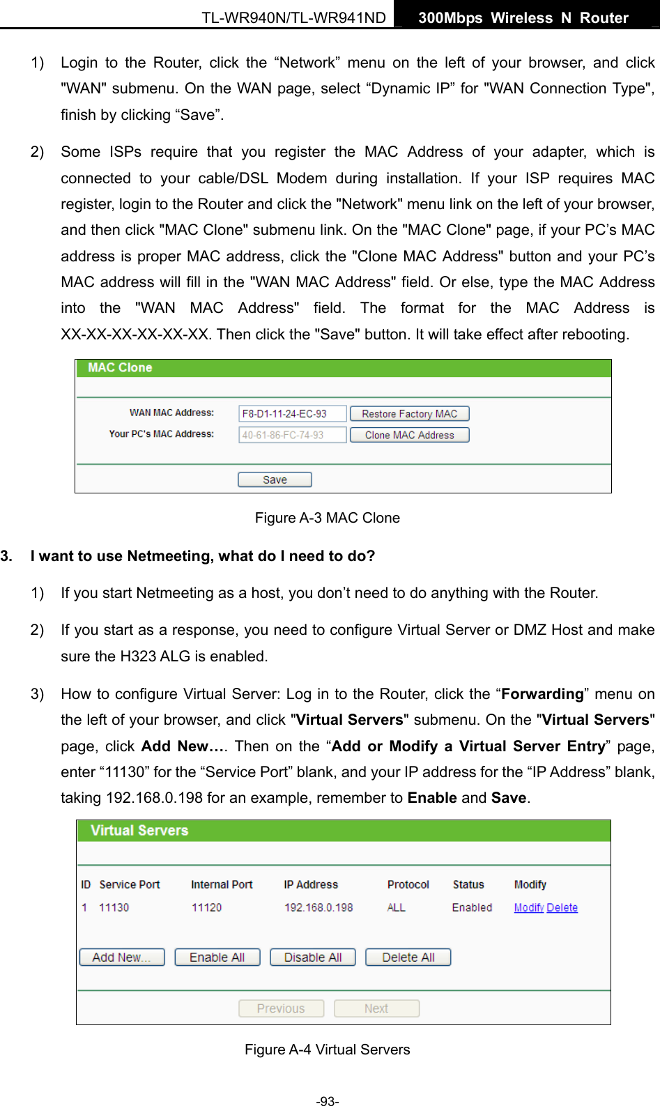   300Mbps Wireless N Router  TL-WR940N/TL-WR941ND -93- 1)  Login to the Router, click the “Network” menu on the left of your browser, and click &quot;WAN&quot; submenu. On the WAN page, select “Dynamic IP” for &quot;WAN Connection Type&quot;, finish by clicking “Save”. 2)  Some ISPs require that you register the MAC Address of your adapter, which is connected to your cable/DSL Modem during installation. If your ISP requires MAC register, login to the Router and click the &quot;Network&quot; menu link on the left of your browser, and then click &quot;MAC Clone&quot; submenu link. On the &quot;MAC Clone&quot; page, if your PC’s MAC address is proper MAC address, click the &quot;Clone MAC Address&quot; button and your PC’s MAC address will fill in the &quot;WAN MAC Address&quot; field. Or else, type the MAC Address into the &quot;WAN MAC Address&quot; field. The format for the MAC Address is XX-XX-XX-XX-XX-XX. Then click the &quot;Save&quot; button. It will take effect after rebooting.  Figure A-3 MAC Clone 3.  I want to use Netmeeting, what do I need to do? 1)  If you start Netmeeting as a host, you don’t need to do anything with the Router. 2)  If you start as a response, you need to configure Virtual Server or DMZ Host and make sure the H323 ALG is enabled. 3)  How to configure Virtual Server: Log in to the Router, click the “Forwarding” menu on the left of your browser, and click &quot;Virtual Servers&quot; submenu. On the &quot;Virtual Servers&quot; page, click Add New…. Then on the “Add or Modify a Virtual Server Entry” page, enter “11130” for the “Service Port” blank, and your IP address for the “IP Address” blank, taking 192.168.0.198 for an example, remember to Enable and Save.   Figure A-4 Virtual Servers 