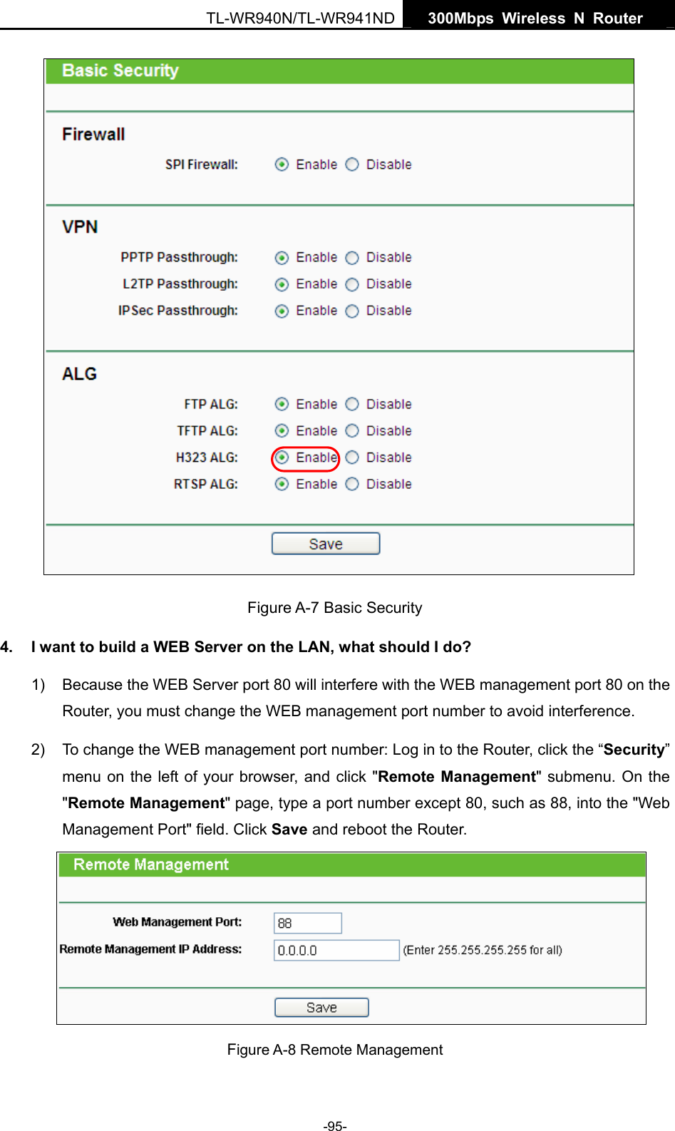   300Mbps Wireless N Router  TL-WR940N/TL-WR941ND -95-    Figure A-7 Basic Security 4.  I want to build a WEB Server on the LAN, what should I do? 1)  Because the WEB Server port 80 will interfere with the WEB management port 80 on the Router, you must change the WEB management port number to avoid interference. 2)  To change the WEB management port number: Log in to the Router, click the “Security” menu on the left of your browser, and click &quot;Remote Management&quot; submenu. On the &quot;Remote Management&quot; page, type a port number except 80, such as 88, into the &quot;Web Management Port&quot; field. Click Save and reboot the Router.  Figure A-8 Remote Management 