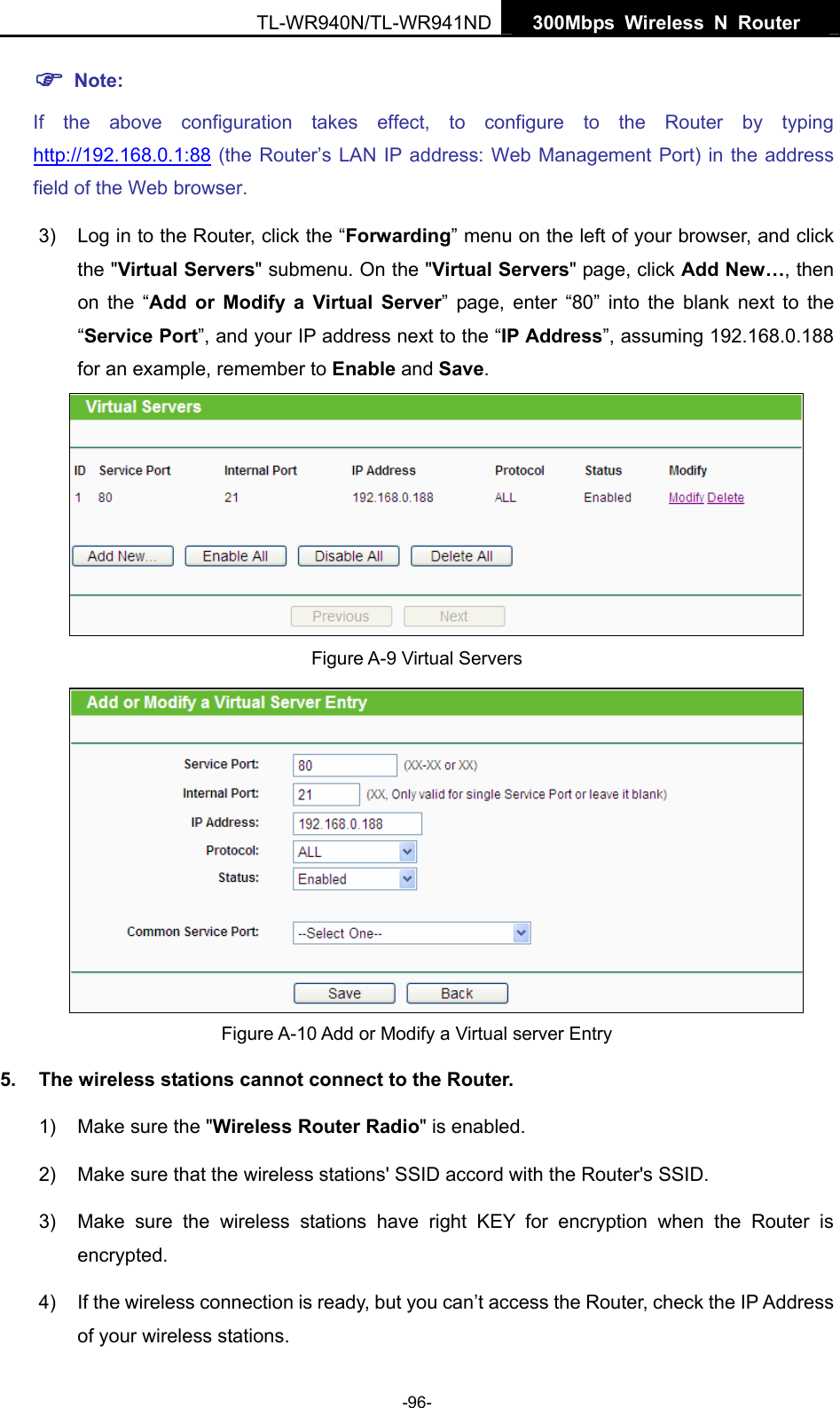   300Mbps Wireless N Router  TL-WR940N/TL-WR941ND -96- ) Note: If the above configuration takes effect, to configure to the Router by typing http://192.168.0.1:88 (the Router’s LAN IP address: Web Management Port) in the address field of the Web browser. 3)  Log in to the Router, click the “Forwarding” menu on the left of your browser, and click the &quot;Virtual Servers&quot; submenu. On the &quot;Virtual Servers&quot; page, click Add New…, then on the “Add or Modify a Virtual Server” page, enter “80” into the blank next to the “Service Port”, and your IP address next to the “IP Address”, assuming 192.168.0.188 for an example, remember to Enable and Save.  Figure A-9 Virtual Servers  Figure A-10 Add or Modify a Virtual server Entry 5.  The wireless stations cannot connect to the Router. 1)  Make sure the &quot;Wireless Router Radio&quot; is enabled. 2)  Make sure that the wireless stations&apos; SSID accord with the Router&apos;s SSID. 3)  Make sure the wireless stations have right KEY for encryption when the Router is encrypted. 4)  If the wireless connection is ready, but you can’t access the Router, check the IP Address of your wireless stations. 