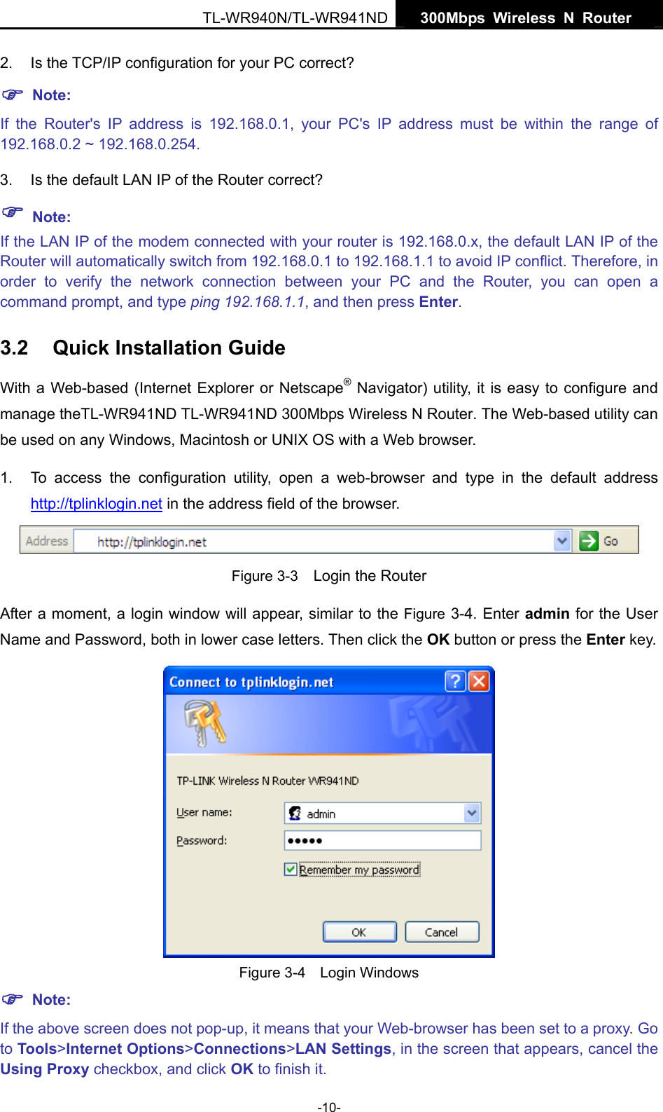   300Mbps Wireless N Router  TL-WR940N/TL-WR941ND -10- 2. Is the TCP/IP configuration for your PC correct? ) Note:  If the Router&apos;s IP address is 192.168.0.1, your PC&apos;s IP address must be within the range of 192.168.0.2 ~ 192.168.0.254. 3.  Is the default LAN IP of the Router correct? ) Note:  If the LAN IP of the modem connected with your router is 192.168.0.x, the default LAN IP of the Router will automatically switch from 192.168.0.1 to 192.168.1.1 to avoid IP conflict. Therefore, in order to verify the network connection between your PC and the Router, you can open a command prompt, and type ping 192.168.1.1, and then press Enter. 3.2  Quick Installation Guide With a Web-based (Internet Explorer or Netscape® Navigator) utility, it is easy to configure and manage theTL-WR941ND TL-WR941ND 300Mbps Wireless N Router. The Web-based utility can be used on any Windows, Macintosh or UNIX OS with a Web browser. 1.  To access the configuration utility, open a web-browser and type in the default address http://tplinklogin.net in the address field of the browser.  Figure 3-3    Login the Router After a moment, a login window will appear, similar to the Figure 3-4. Enter admin for the User Name and Password, both in lower case letters. Then click the OK button or press the Enter key.  Figure 3-4  Login Windows ) Note: If the above screen does not pop-up, it means that your Web-browser has been set to a proxy. Go to Tools&gt;Internet Options&gt;Connections&gt;LAN Settings, in the screen that appears, cancel the Using Proxy checkbox, and click OK to finish it. 