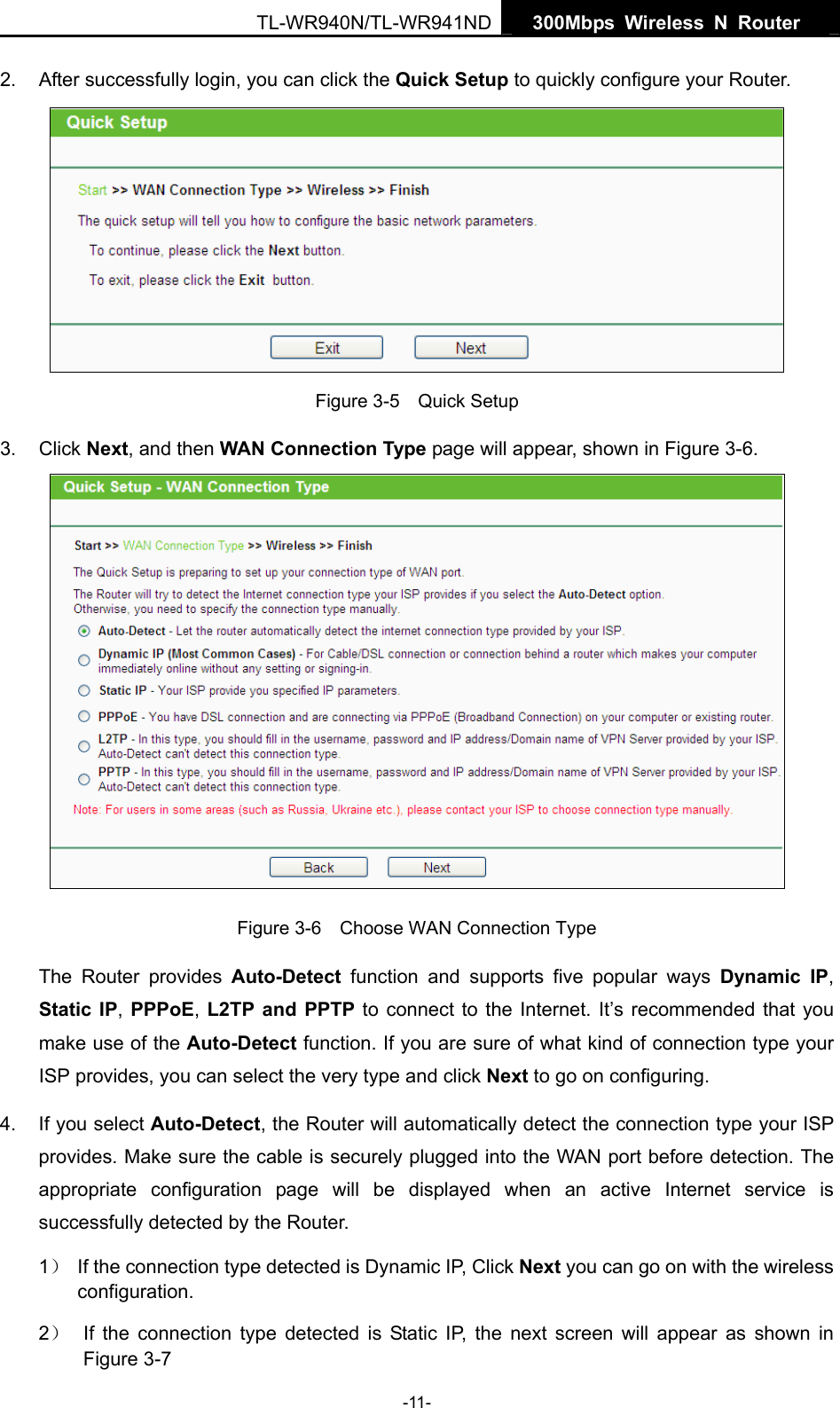   300Mbps Wireless N Router  TL-WR940N/TL-WR941ND -11- 2.  After successfully login, you can click the Quick Setup to quickly configure your Router.    Figure 3-5    Quick Setup 3. Click Next, and then WAN Connection Type page will appear, shown in Figure 3-6.  Figure 3-6    Choose WAN Connection Type The Router provides Auto-Detect function and supports five popular ways Dynamic IP, Static IP, PPPoE, L2TP and PPTP to connect to the Internet. It’s recommended that you make use of the Auto-Detect function. If you are sure of what kind of connection type your ISP provides, you can select the very type and click Next to go on configuring. 4.  If you select Auto-Detect, the Router will automatically detect the connection type your ISP provides. Make sure the cable is securely plugged into the WAN port before detection. The appropriate configuration page will be displayed when an active Internet service is successfully detected by the Router. 1）  If the connection type detected is Dynamic IP, Click Next you can go on with the wireless configuration. 2）  If the connection type detected is Static IP, the next screen will appear as shown in Figure 3-7 