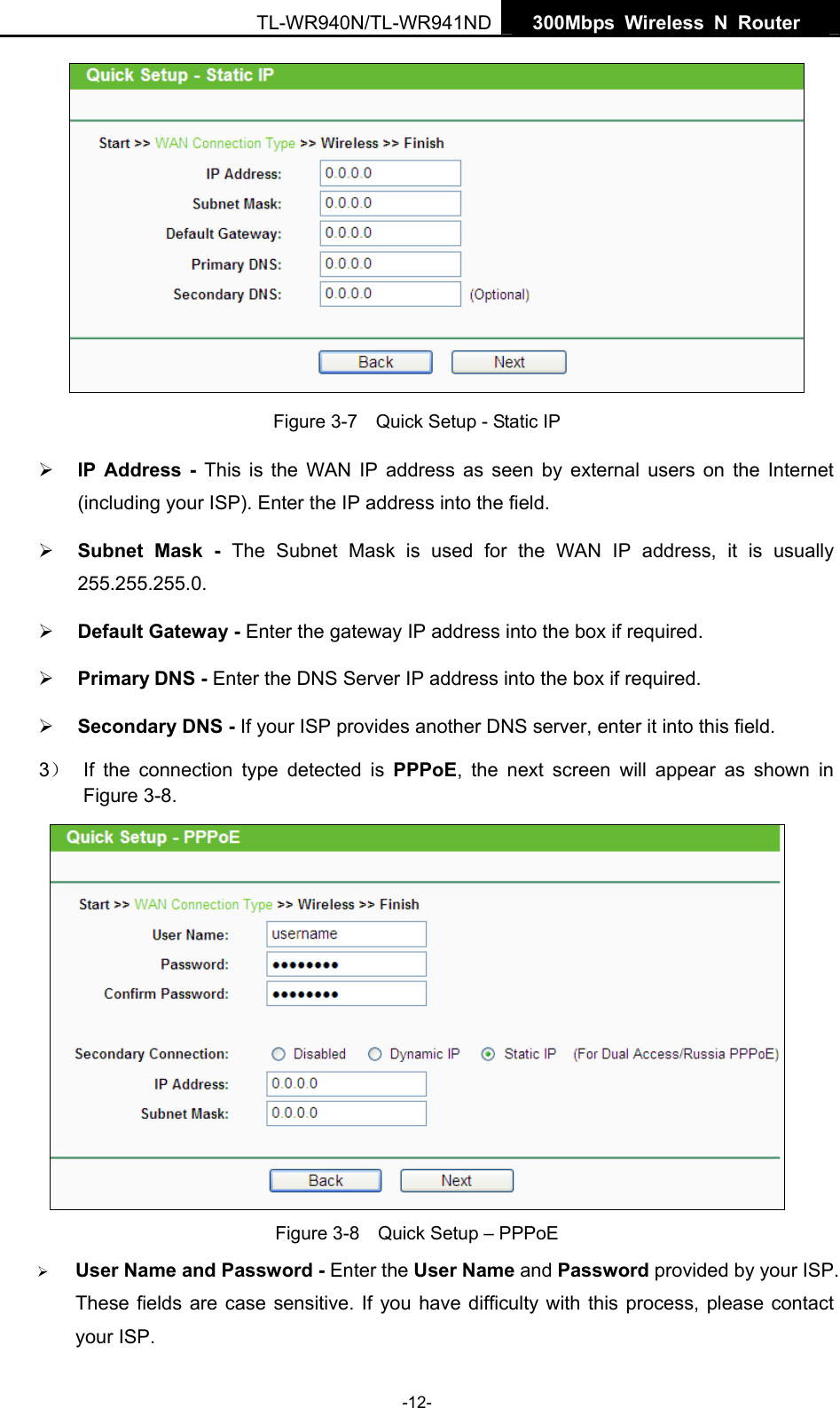   300Mbps Wireless N Router  TL-WR940N/TL-WR941ND -12-  Figure 3-7    Quick Setup - Static IP ¾ IP Address - This is the WAN IP address as seen by external users on the Internet (including your ISP). Enter the IP address into the field. ¾ Subnet Mask - The Subnet Mask is used for the WAN IP address, it is usually 255.255.255.0. ¾ Default Gateway - Enter the gateway IP address into the box if required. ¾ Primary DNS - Enter the DNS Server IP address into the box if required. ¾ Secondary DNS - If your ISP provides another DNS server, enter it into this field. 3）  If the connection type detected is PPPoE, the next screen will appear as shown in Figure 3-8.  Figure 3-8    Quick Setup – PPPoE ¾ User Name and Password - Enter the User Name and Password provided by your ISP. These fields are case sensitive. If you have difficulty with this process, please contact your ISP. 