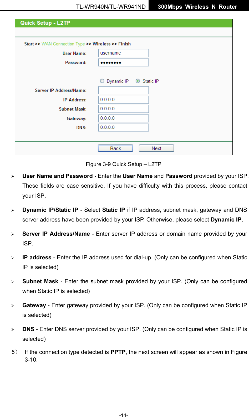   300Mbps Wireless N Router  TL-WR940N/TL-WR941ND -14-  Figure 3-9 Quick Setup – L2TP ¾ User Name and Password - Enter the User Name and Password provided by your ISP. These fields are case sensitive. If you have difficulty with this process, please contact your ISP. ¾ Dynamic IP/Static IP - Select Static IP if IP address, subnet mask, gateway and DNS server address have been provided by your ISP. Otherwise, please select Dynamic IP. ¾ Server IP Address/Name - Enter server IP address or domain name provided by your ISP. ¾ IP address - Enter the IP address used for dial-up. (Only can be configured when Static IP is selected) ¾ Subnet Mask - Enter the subnet mask provided by your ISP. (Only can be configured when Static IP is selected) ¾ Gateway - Enter gateway provided by your ISP. (Only can be configured when Static IP is selected) ¾ DNS - Enter DNS server provided by your ISP. (Only can be configured when Static IP is selected) 5）  If the connection type detected is PPTP, the next screen will appear as shown in Figure 3-10. 