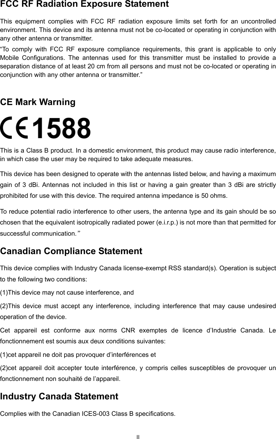  II FCC RF Radiation Exposure Statement This equipment complies with FCC RF radiation exposure limits set forth for an uncontrolled environment. This device and its antenna must not be co-located or operating in conjunction with any other antenna or transmitter. “To comply with FCC RF exposure compliance requirements, this grant is applicable to only Mobile Configurations. The antennas used for this transmitter must be installed to provide a separation distance of at least 20 cm from all persons and must not be co-located or operating in conjunction with any other antenna or transmitter.”  CE Mark Warning  This is a Class B product. In a domestic environment, this product may cause radio interference, in which case the user may be required to take adequate measures. This device has been designed to operate with the antennas listed below, and having a maximum gain of 3 dBi. Antennas not included in this list or having a gain greater than 3 dBi are strictly prohibited for use with this device. The required antenna impedance is 50 ohms.   To reduce potential radio interference to other users, the antenna type and its gain should be so chosen that the equivalent isotropically radiated power (e.i.r.p.) is not more than that permitted for successful communication.” Canadian Compliance Statement This device complies with Industry Canada license-exempt RSS standard(s). Operation is subject to the following two conditions:   (1)This device may not cause interference, and   (2)This device must accept any interference, including interference that may cause undesired operation of the device. Cet appareil est conforme aux norms CNR exemptes de licence d’Industrie Canada. Le fonctionnement est soumis aux deux conditions suivantes:   (1)cet appareil ne doit pas provoquer d’interférences et   (2)cet appareil doit accepter toute interférence, y compris celles susceptibles de provoquer un fonctionnement non souhaité de l’appareil. Industry Canada Statement Complies with the Canadian ICES-003 Class B specifications. 