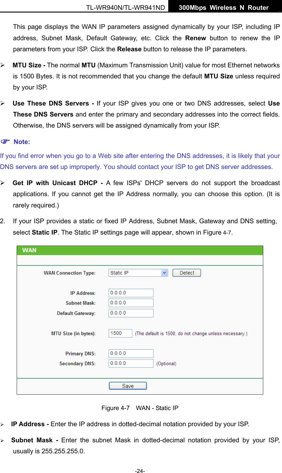   300Mbps Wireless N Router  TL-WR940N/TL-WR941ND -24- This page displays the WAN IP parameters assigned dynamically by your ISP, including IP address, Subnet Mask, Default Gateway, etc. Click the Renew button to renew the IP parameters from your ISP. Click the Release button to release the IP parameters. ¾ MTU Size - The normal MTU (Maximum Transmission Unit) value for most Ethernet networks is 1500 Bytes. It is not recommended that you change the default MTU Size unless required by your ISP.   ¾ Use These DNS Servers - If your ISP gives you one or two DNS addresses, select Use These DNS Servers and enter the primary and secondary addresses into the correct fields. Otherwise, the DNS servers will be assigned dynamically from your ISP.   ) Note: If you find error when you go to a Web site after entering the DNS addresses, it is likely that your DNS servers are set up improperly. You should contact your ISP to get DNS server addresses.   ¾ Get IP with Unicast DHCP - A few ISPs&apos; DHCP servers do not support the broadcast applications. If you cannot get the IP Address normally, you can choose this option. (It is rarely required.) 2.  If your ISP provides a static or fixed IP Address, Subnet Mask, Gateway and DNS setting, select Static IP. The Static IP settings page will appear, shown in Figure 4-7.  Figure 4-7    WAN - Static IP ¾ IP Address - Enter the IP address in dotted-decimal notation provided by your ISP. ¾ Subnet Mask - Enter the subnet Mask in dotted-decimal notation provided by your ISP, usually is 255.255.255.0. 