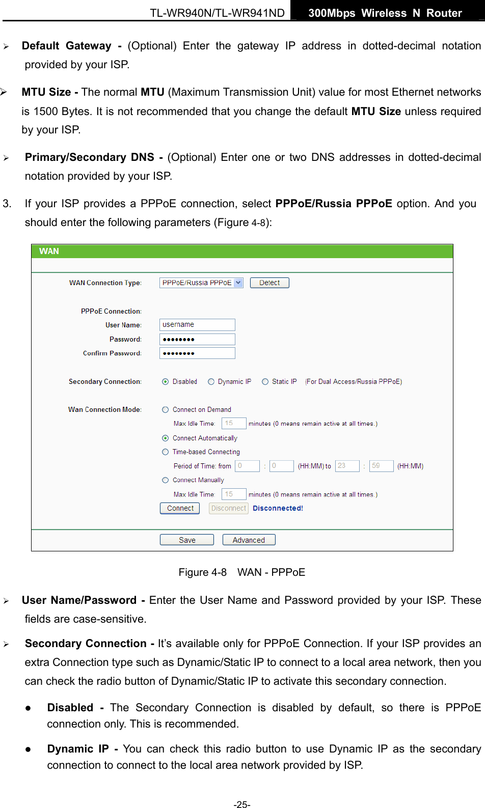   300Mbps Wireless N Router  TL-WR940N/TL-WR941ND -25- ¾ Default Gateway - (Optional) Enter the gateway IP address in dotted-decimal notation provided by your ISP. ¾ MTU Size - The normal MTU (Maximum Transmission Unit) value for most Ethernet networks is 1500 Bytes. It is not recommended that you change the default MTU Size unless required by your ISP. ¾ Primary/Secondary DNS - (Optional) Enter one or two DNS addresses in dotted-decimal notation provided by your ISP. 3.  If your ISP provides a PPPoE connection, select PPPoE/Russia PPPoE option. And you should enter the following parameters (Figure 4-8):  Figure 4-8    WAN - PPPoE ¾ User Name/Password - Enter the User Name and Password provided by your ISP. These fields are case-sensitive. ¾ Secondary Connection - It’s available only for PPPoE Connection. If your ISP provides an extra Connection type such as Dynamic/Static IP to connect to a local area network, then you can check the radio button of Dynamic/Static IP to activate this secondary connection. z Disabled - The Secondary Connection is disabled by default, so there is PPPoE connection only. This is recommended. z Dynamic IP -  You can check this radio button to use Dynamic IP as the secondary connection to connect to the local area network provided by ISP. 