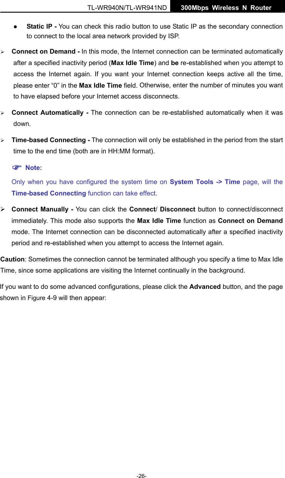  TL-WR940N/TL-WR941ND  300Mbps Wireless N Router   -26- z Static IP - You can check this radio button to use Static IP as the secondary connection to connect to the local area network provided by ISP. ¾ Connect on Demand - In this mode, the Internet connection can be terminated automatically after a specified inactivity period (Max Idle Time) and be re-established when you attempt to access the Internet again. If you want your Internet connection keeps active all the time, please enter “0” in the Max Idle Time field. Otherwise, enter the number of minutes you want to have elapsed before your Internet access disconnects. ¾ Connect Automatically - The connection can be re-established automatically when it was down. ¾ Time-based Connecting - The connection will only be established in the period from the start time to the end time (both are in HH:MM format).   ) Note: Only when you have configured the system time on System Tools -&gt; Time page, will the Time-based Connecting function can take effect. ¾ Connect Manually - You can click the Connect/ Disconnect button to connect/disconnect immediately. This mode also supports the Max Idle Time function as Connect on Demand mode. The Internet connection can be disconnected automatically after a specified inactivity period and re-established when you attempt to access the Internet again.   Caution: Sometimes the connection cannot be terminated although you specify a time to Max Idle Time, since some applications are visiting the Internet continually in the background. If you want to do some advanced configurations, please click the Advanced button, and the page shown in Figure 4-9 will then appear: 