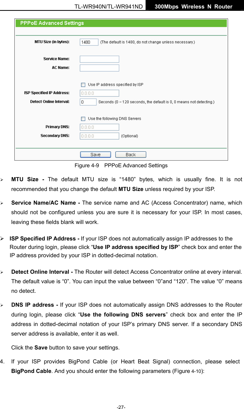   300Mbps Wireless N Router  TL-WR940N/TL-WR941ND -27-  Figure 4-9    PPPoE Advanced Settings ¾ MTU Size - The default MTU size is “1480” bytes, which is usually fine. It is not recommended that you change the default MTU Size unless required by your ISP. ¾ Service Name/AC Name - The service name and AC (Access Concentrator) name, which should not be configured unless you are sure it is necessary for your ISP. In most cases, leaving these fields blank will work. ¾ ISP Specified IP Address - If your ISP does not automatically assign IP addresses to the     Router during login, please click “Use IP address specified by ISP” check box and enter the IP address provided by your ISP in dotted-decimal notation. ¾ Detect Online Interval - The Router will detect Access Concentrator online at every interval. The default value is “0”. You can input the value between “0”and “120”. The value “0” means no detect. ¾ DNS IP address - If your ISP does not automatically assign DNS addresses to the Router during login, please click “Use the following DNS servers” check box and enter the IP address in dotted-decimal notation of your ISP’s primary DNS server. If a secondary DNS server address is available, enter it as well. Click the Save button to save your settings. 4.  If your ISP provides BigPond Cable (or Heart Beat Signal) connection, please select BigPond Cable. And you should enter the following parameters (Figure 4-10): 