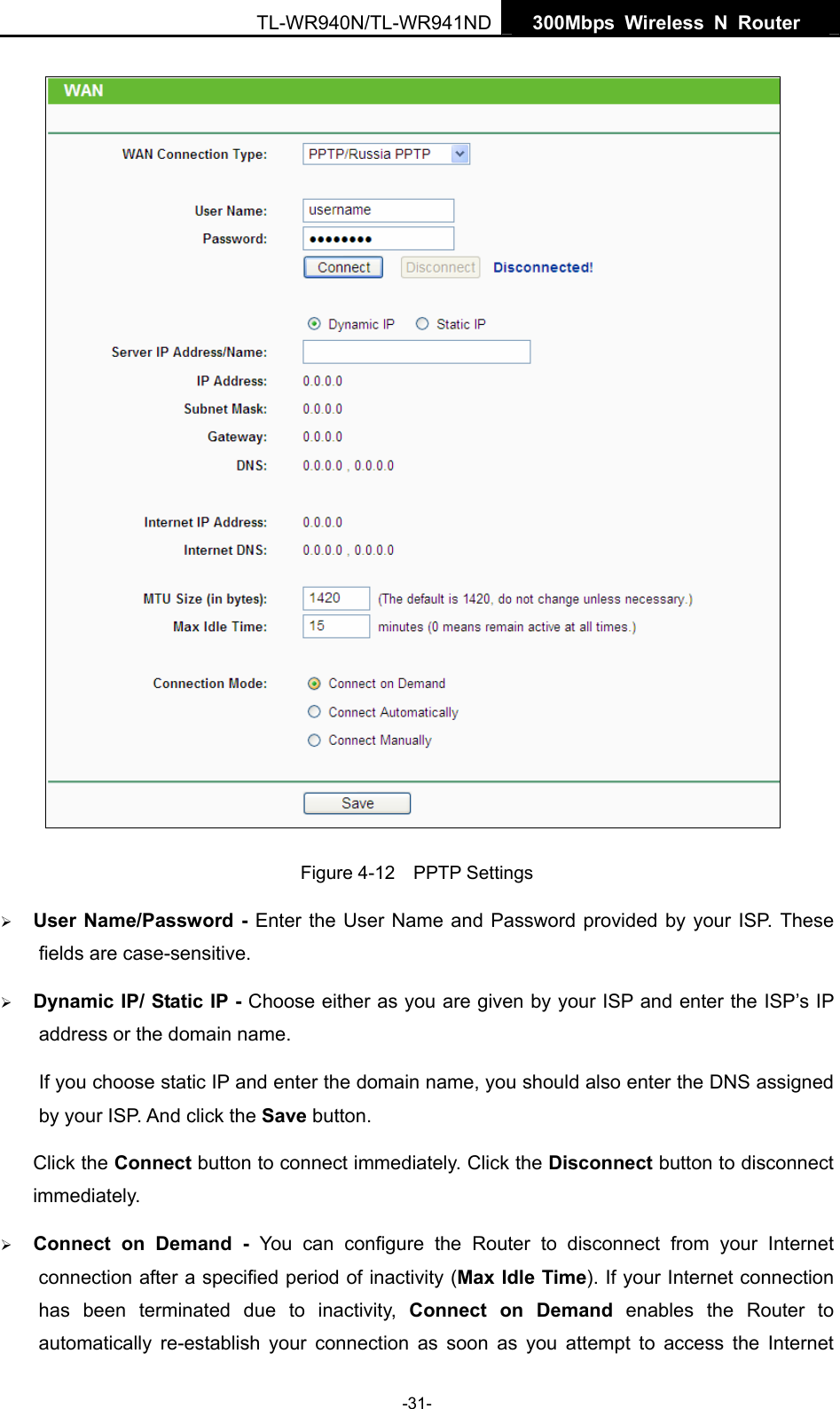   300Mbps Wireless N Router  TL-WR940N/TL-WR941ND -31-  Figure 4-12  PPTP Settings ¾ User Name/Password - Enter the User Name and Password provided by your ISP. These fields are case-sensitive. ¾ Dynamic IP/ Static IP - Choose either as you are given by your ISP and enter the ISP’s IP address or the domain name. If you choose static IP and enter the domain name, you should also enter the DNS assigned by your ISP. And click the Save button. Click the Connect button to connect immediately. Click the Disconnect button to disconnect immediately. ¾ Connect on Demand - You can configure the Router to disconnect from your Internet connection after a specified period of inactivity (Max Idle Time). If your Internet connection has been terminated due to inactivity, Connect on Demand enables the Router to automatically re-establish your connection as soon as you attempt to access the Internet 