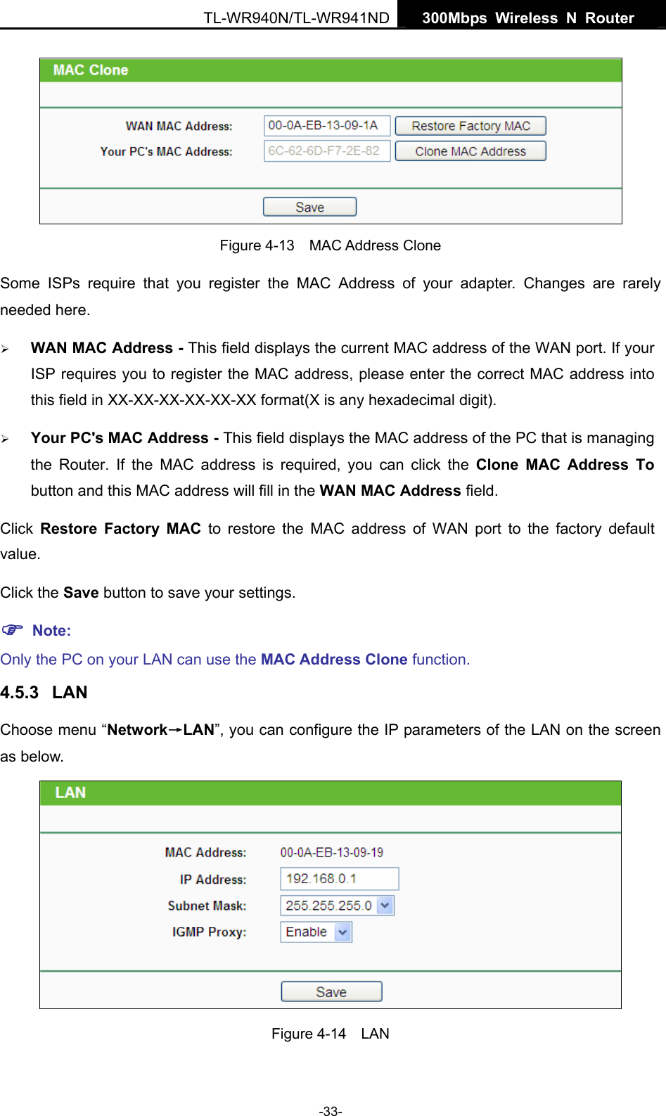   300Mbps Wireless N Router  TL-WR940N/TL-WR941ND -33-  Figure 4-13  MAC Address Clone Some ISPs require that you register the MAC Address of your adapter. Changes are rarely needed here. ¾ WAN MAC Address - This field displays the current MAC address of the WAN port. If your ISP requires you to register the MAC address, please enter the correct MAC address into this field in XX-XX-XX-XX-XX-XX format(X is any hexadecimal digit).   ¾ Your PC&apos;s MAC Address - This field displays the MAC address of the PC that is managing the Router. If the MAC address is required, you can click the Clone MAC Address To button and this MAC address will fill in the WAN MAC Address field. Click  Restore Factory MAC to restore the MAC address of WAN port to the factory default value. Click the Save button to save your settings. ) Note:  Only the PC on your LAN can use the MAC Address Clone function. 4.5.3  LAN Choose menu “Network→LAN”, you can configure the IP parameters of the LAN on the screen as below.  Figure 4-14  LAN 