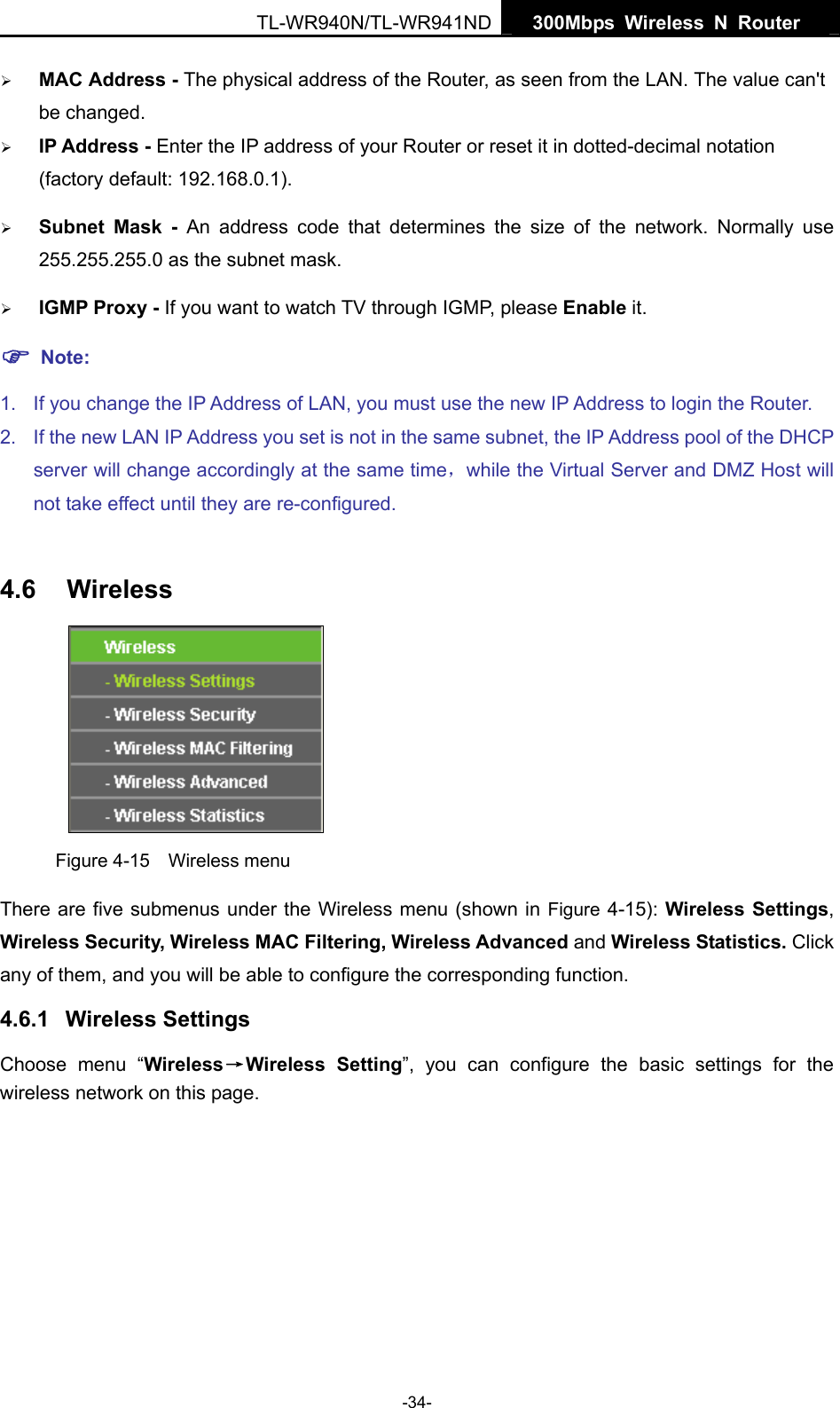   300Mbps Wireless N Router  TL-WR940N/TL-WR941ND -34- ¾ MAC Address - The physical address of the Router, as seen from the LAN. The value can&apos;t be changed. ¾ IP Address - Enter the IP address of your Router or reset it in dotted-decimal notation (factory default: 192.168.0.1). ¾ Subnet Mask - An address code that determines the size of the network. Normally use 255.255.255.0 as the subnet mask.   ¾ IGMP Proxy - If you want to watch TV through IGMP, please Enable it. ) Note: 1.  If you change the IP Address of LAN, you must use the new IP Address to login the Router.   2.  If the new LAN IP Address you set is not in the same subnet, the IP Address pool of the DHCP server will change accordingly at the same time，while the Virtual Server and DMZ Host will not take effect until they are re-configured.  4.6  Wireless  Figure 4-15  Wireless menu There are five submenus under the Wireless menu (shown in Figure 4-15): Wireless Settings, Wireless Security, Wireless MAC Filtering, Wireless Advanced and Wireless Statistics. Click any of them, and you will be able to configure the corresponding function.   4.6.1  Wireless Settings Choose menu “Wireless→Wireless Setting”, you can configure the basic settings for the wireless network on this page. 