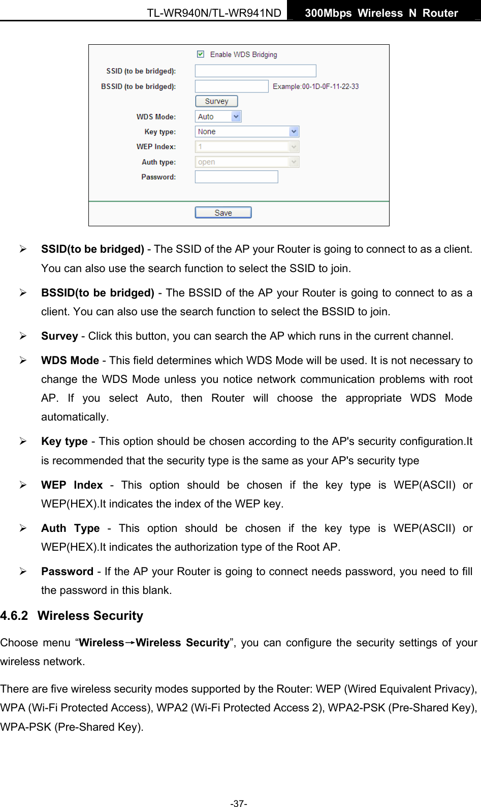   300Mbps Wireless N Router  TL-WR940N/TL-WR941ND -37-  ¾ SSID(to be bridged) - The SSID of the AP your Router is going to connect to as a client. You can also use the search function to select the SSID to join. ¾ BSSID(to be bridged) - The BSSID of the AP your Router is going to connect to as a client. You can also use the search function to select the BSSID to join. ¾ Survey - Click this button, you can search the AP which runs in the current channel. ¾ WDS Mode - This field determines which WDS Mode will be used. It is not necessary to change the WDS Mode unless you notice network communication problems with root AP. If you select Auto, then Router will choose the appropriate WDS Mode automatically. ¾ Key type - This option should be chosen according to the AP&apos;s security configuration.It is recommended that the security type is the same as your AP&apos;s security type ¾ WEP Index - This option should be chosen if the key type is WEP(ASCII) or WEP(HEX).It indicates the index of the WEP key. ¾ Auth Type - This option should be chosen if the key type is WEP(ASCII) or WEP(HEX).It indicates the authorization type of the Root AP. ¾ Password - If the AP your Router is going to connect needs password, you need to fill the password in this blank. 4.6.2  Wireless Security Choose menu “Wireless→Wireless Security”, you can configure the security settings of your wireless network. There are five wireless security modes supported by the Router: WEP (Wired Equivalent Privacy), WPA (Wi-Fi Protected Access), WPA2 (Wi-Fi Protected Access 2), WPA2-PSK (Pre-Shared Key), WPA-PSK (Pre-Shared Key). 