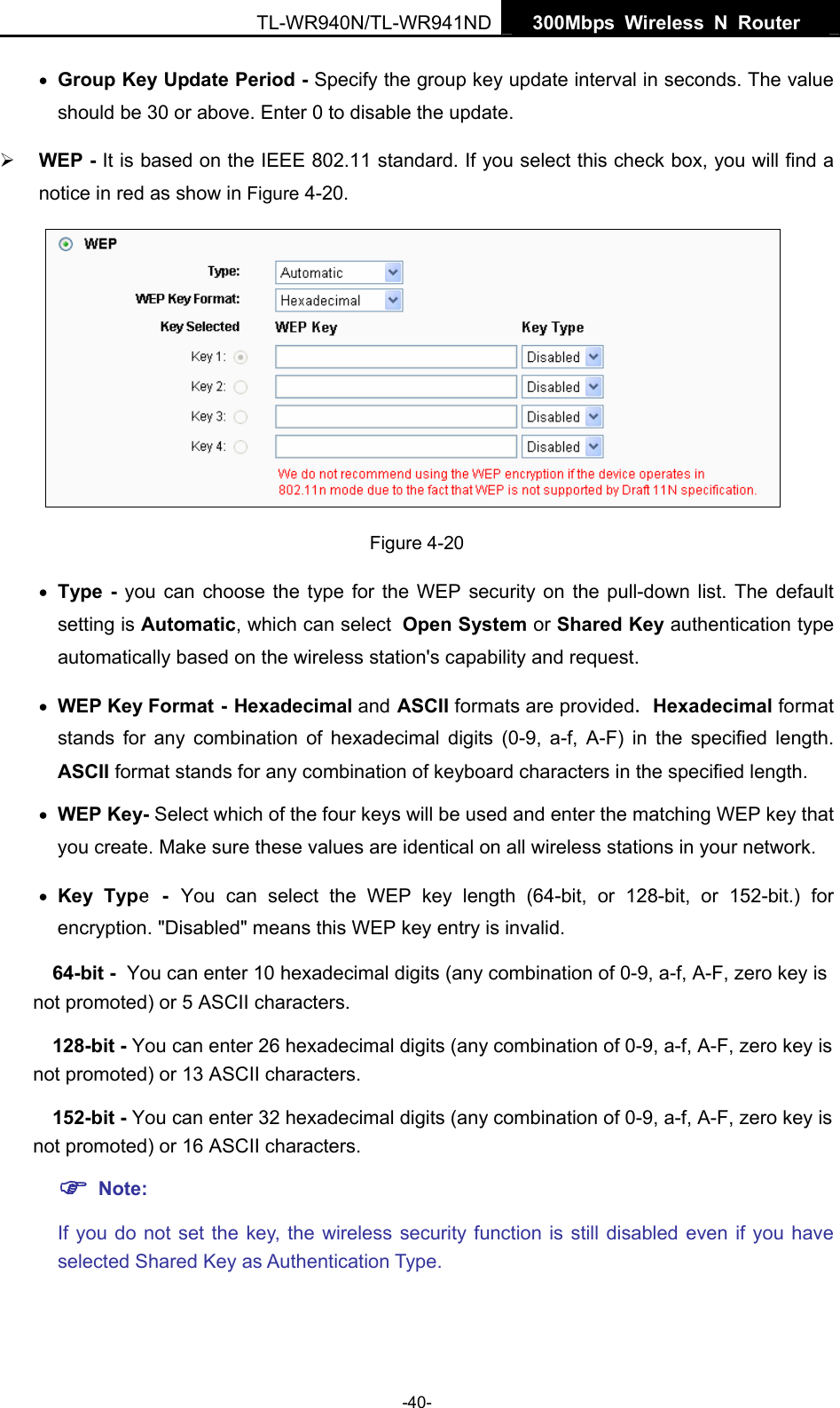   300Mbps Wireless N Router  TL-WR940N/TL-WR941ND -40- • Group Key Update Period - Specify the group key update interval in seconds. The value should be 30 or above. Enter 0 to disable the update. ¾ WEP - It is based on the IEEE 802.11 standard. If you select this check box, you will find a notice in red as show in Figure 4-20.   Figure 4-20 • Type - you can choose the type for the WEP security on the pull-down list. The default setting is Automatic, which can select Open System or Shared Key authentication type automatically based on the wireless station&apos;s capability and request. • WEP Key Format - Hexadecimal and ASCII formats are provided. Hexadecimal format stands for any combination of hexadecimal digits (0-9, a-f, A-F) in the specified length. ASCII format stands for any combination of keyboard characters in the specified length.   • WEP Key- Select which of the four keys will be used and enter the matching WEP key that you create. Make sure these values are identical on all wireless stations in your network.   • Key Type - You can select the WEP key length (64-bit, or 128-bit, or 152-bit.) for encryption. &quot;Disabled&quot; means this WEP key entry is invalid. 64-bit - You can enter 10 hexadecimal digits (any combination of 0-9, a-f, A-F, zero key is not promoted) or 5 ASCII characters.   128-bit - You can enter 26 hexadecimal digits (any combination of 0-9, a-f, A-F, zero key is not promoted) or 13 ASCII characters.   152-bit - You can enter 32 hexadecimal digits (any combination of 0-9, a-f, A-F, zero key is not promoted) or 16 ASCII characters.   ) Note:  If you do not set the key, the wireless security function is still disabled even if you have selected Shared Key as Authentication Type.   