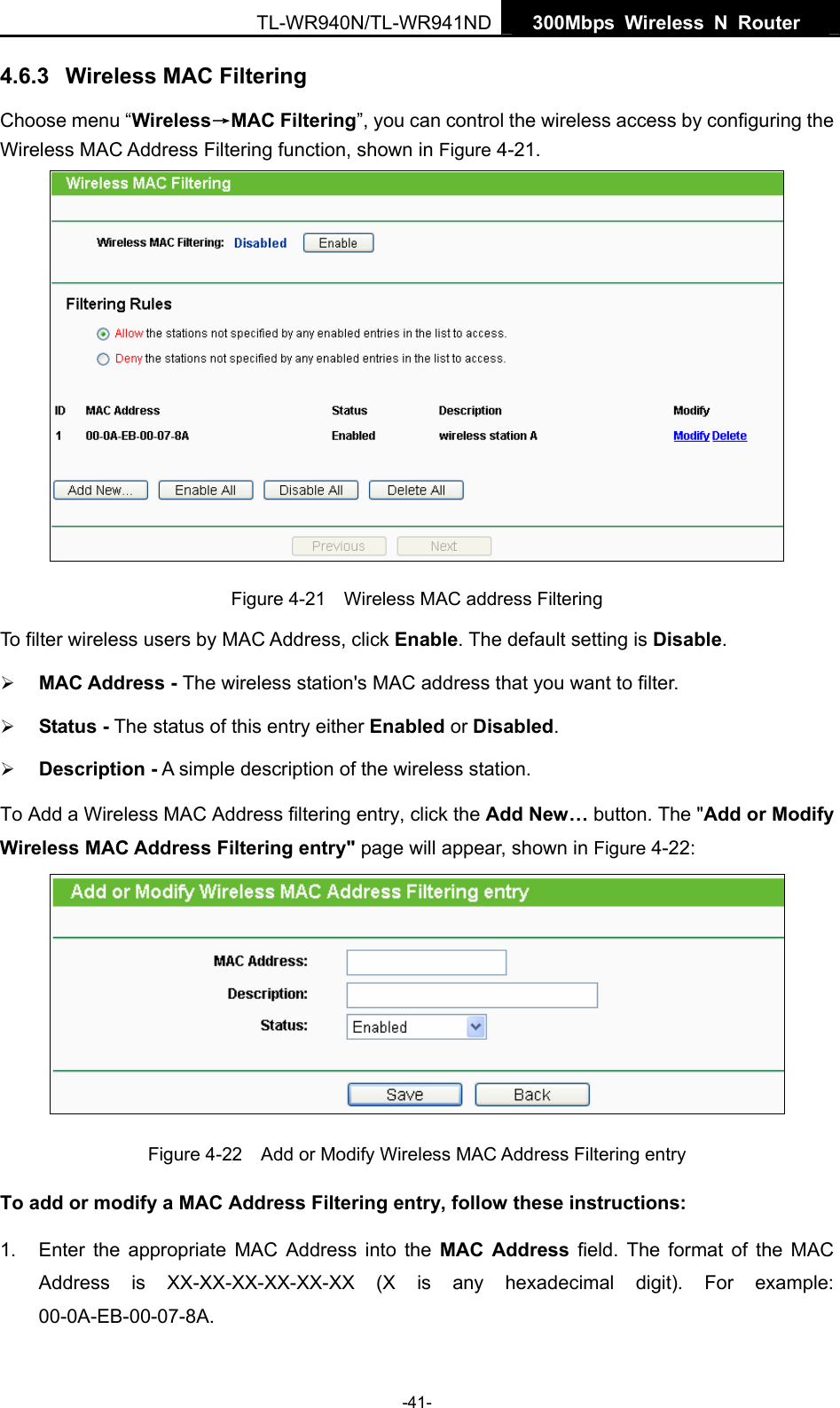   300Mbps Wireless N Router  TL-WR940N/TL-WR941ND -41- 4.6.3  Wireless MAC Filtering  Choose menu “Wireless→MAC Filtering”, you can control the wireless access by configuring the Wireless MAC Address Filtering function, shown in Figure 4-21.  Figure 4-21    Wireless MAC address Filtering To filter wireless users by MAC Address, click Enable. The default setting is Disable. ¾ MAC Address - The wireless station&apos;s MAC address that you want to filter.   ¾ Status - The status of this entry either Enabled or Disabled. ¾ Description - A simple description of the wireless station.   To Add a Wireless MAC Address filtering entry, click the Add New… button. The &quot;Add or Modify Wireless MAC Address Filtering entry&quot; page will appear, shown in Figure 4-22:  Figure 4-22    Add or Modify Wireless MAC Address Filtering entry To add or modify a MAC Address Filtering entry, follow these instructions: 1.  Enter the appropriate MAC Address into the MAC Address field. The format of the MAC Address is XX-XX-XX-XX-XX-XX (X is any hexadecimal digit). For example: 00-0A-EB-00-07-8A.  