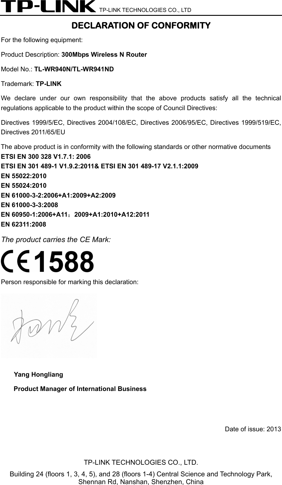  TP-LINK TECHNOLOGIES CO., LTD DECLARATION OF CONFORMITY For the following equipment: Product Description: 300Mbps Wireless N Router Model No.: TL-WR940N/TL-WR941ND Trademark: TP-LINK    We declare under our own responsibility that the above products satisfy all the technical regulations applicable to the product within the scope of Council Directives:     Directives 1999/5/EC, Directives 2004/108/EC, Directives 2006/95/EC, Directives 1999/519/EC, Directives 2011/65/EU The above product is in conformity with the following standards or other normative documents ETSI EN 300 328 V1.7.1: 2006 ETSI EN 301 489-1 V1.9.2:2011&amp; ETSI EN 301 489-17 V2.1.1:2009 EN 55022:2010 EN 55024:2010 EN 61000-3-2:2006+A1:2009+A2:2009 EN 61000-3-3:2008 EN 60950-1:2006+A11：2009+A1:2010+A12:2011 EN 62311:2008 The product carries the CE Mark:  Person responsible for marking this declaration:  Yang Hongliang Product Manager of International Business      Date of issue: 2013TP-LINK TECHNOLOGIES CO., LTD. Building 24 (floors 1, 3, 4, 5), and 28 (floors 1-4) Central Science and Technology Park, Shennan Rd, Nanshan, Shenzhen, China 