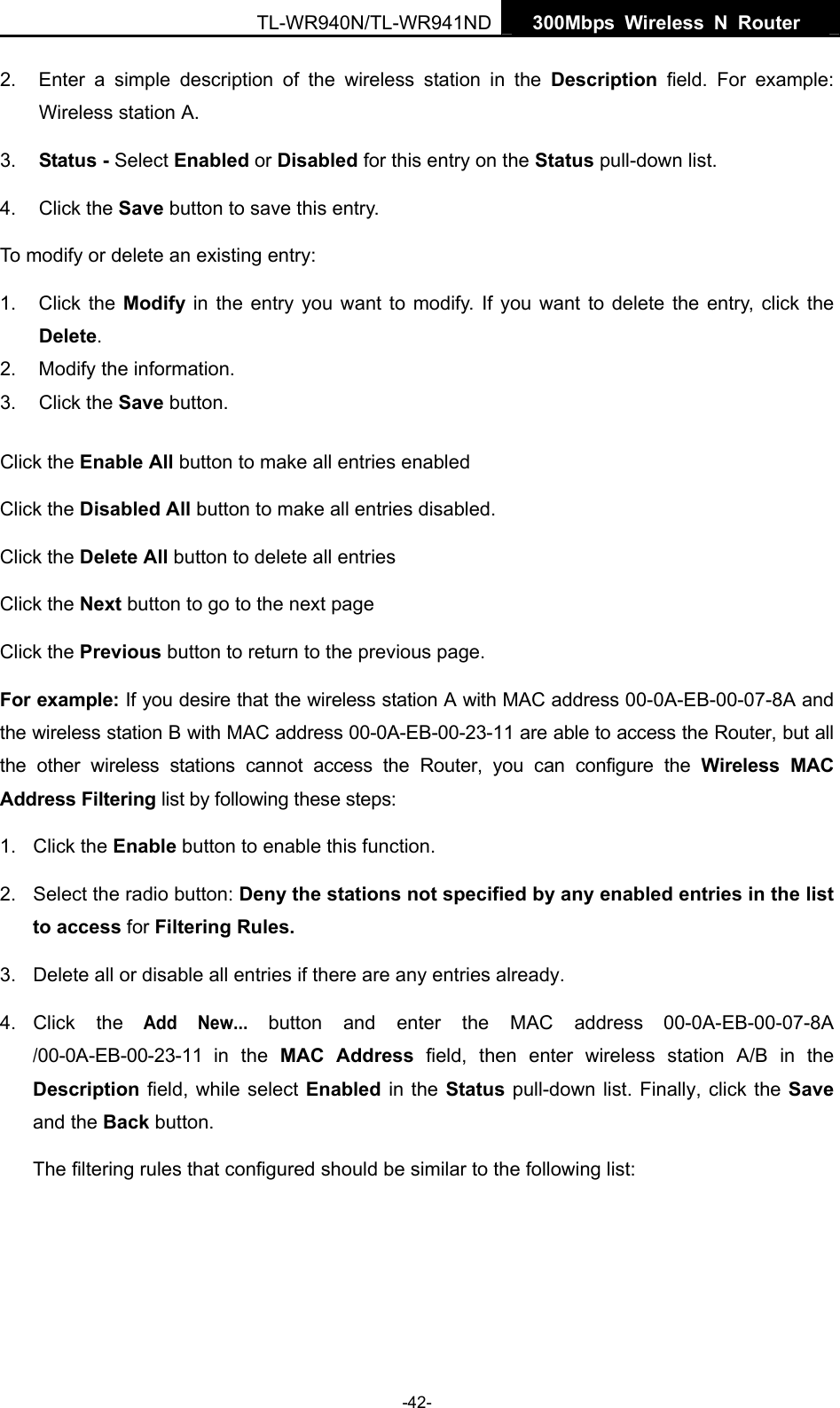  TL-WR940N/TL-WR941ND  300Mbps Wireless N Router   -42- 2.  Enter a simple description of the wireless station in the Description field. For example: Wireless station A. 3.  Status - Select Enabled or Disabled for this entry on the Status pull-down list. 4. Click the Save button to save this entry. To modify or delete an existing entry: 1. Click the Modify in the entry you want to modify. If you want to delete the entry, click the Delete. 2.  Modify the information.   3. Click the Save button. Click the Enable All button to make all entries enabled Click the Disabled All button to make all entries disabled. Click the Delete All button to delete all entries Click the Next button to go to the next page   Click the Previous button to return to the previous page. For example: If you desire that the wireless station A with MAC address 00-0A-EB-00-07-8A and the wireless station B with MAC address 00-0A-EB-00-23-11 are able to access the Router, but all the other wireless stations cannot access the Router, you can configure the Wireless MAC Address Filtering list by following these steps: 1. Click the Enable button to enable this function. 2.  Select the radio button: Deny the stations not specified by any enabled entries in the list to access for Filtering Rules. 3.  Delete all or disable all entries if there are any entries already. 4. Click  the Add New... button and enter the MAC address 00-0A-EB-00-07-8A /00-0A-EB-00-23-11 in the MAC Address field, then enter wireless station A/B in the Description field, while select Enabled in the Status pull-down list. Finally, click the Save and the Back button. The filtering rules that configured should be similar to the following list:   