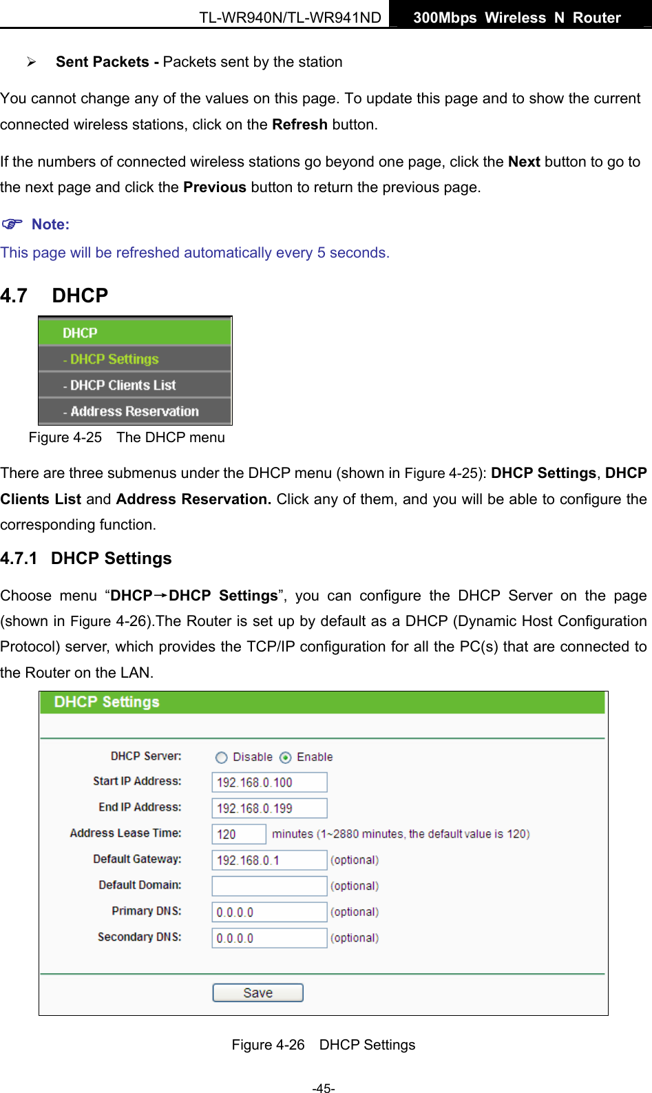   300Mbps Wireless N Router  TL-WR940N/TL-WR941ND -45- ¾ Sent Packets - Packets sent by the station You cannot change any of the values on this page. To update this page and to show the current connected wireless stations, click on the Refresh button.   If the numbers of connected wireless stations go beyond one page, click the Next button to go to the next page and click the Previous button to return the previous page. ) Note: This page will be refreshed automatically every 5 seconds. 4.7  DHCP  Figure 4-25    The DHCP menu There are three submenus under the DHCP menu (shown in Figure 4-25): DHCP Settings, DHCP Clients List and Address Reservation. Click any of them, and you will be able to configure the corresponding function. 4.7.1  DHCP Settings Choose menu “DHCP→DHCP Settings”, you can configure the DHCP Server on the page (shown in Figure 4-26).The Router is set up by default as a DHCP (Dynamic Host Configuration Protocol) server, which provides the TCP/IP configuration for all the PC(s) that are connected to the Router on the LAN.    Figure 4-26  DHCP Settings 