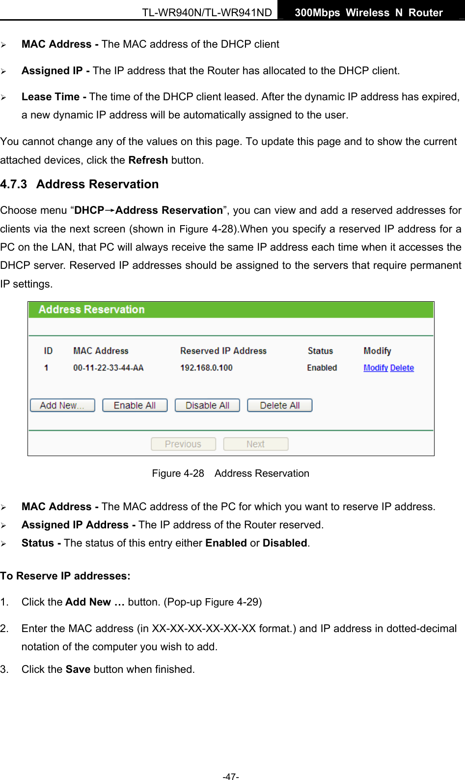   300Mbps Wireless N Router  TL-WR940N/TL-WR941ND -47- ¾ MAC Address - The MAC address of the DHCP client   ¾ Assigned IP - The IP address that the Router has allocated to the DHCP client. ¾ Lease Time - The time of the DHCP client leased. After the dynamic IP address has expired, a new dynamic IP address will be automatically assigned to the user. You cannot change any of the values on this page. To update this page and to show the current attached devices, click the Refresh button. 4.7.3  Address Reservation Choose menu “DHCP→Address Reservation”, you can view and add a reserved addresses for clients via the next screen (shown in Figure 4-28).When you specify a reserved IP address for a PC on the LAN, that PC will always receive the same IP address each time when it accesses the DHCP server. Reserved IP addresses should be assigned to the servers that require permanent IP settings.    Figure 4-28  Address Reservation ¾ MAC Address - The MAC address of the PC for which you want to reserve IP address. ¾ Assigned IP Address - The IP address of the Router reserved. ¾ Status - The status of this entry either Enabled or Disabled. To Reserve IP addresses:  1. Click the Add New … button. (Pop-up Figure 4-29) 2.  Enter the MAC address (in XX-XX-XX-XX-XX-XX format.) and IP address in dotted-decimal notation of the computer you wish to add.   3. Click the Save button when finished.   