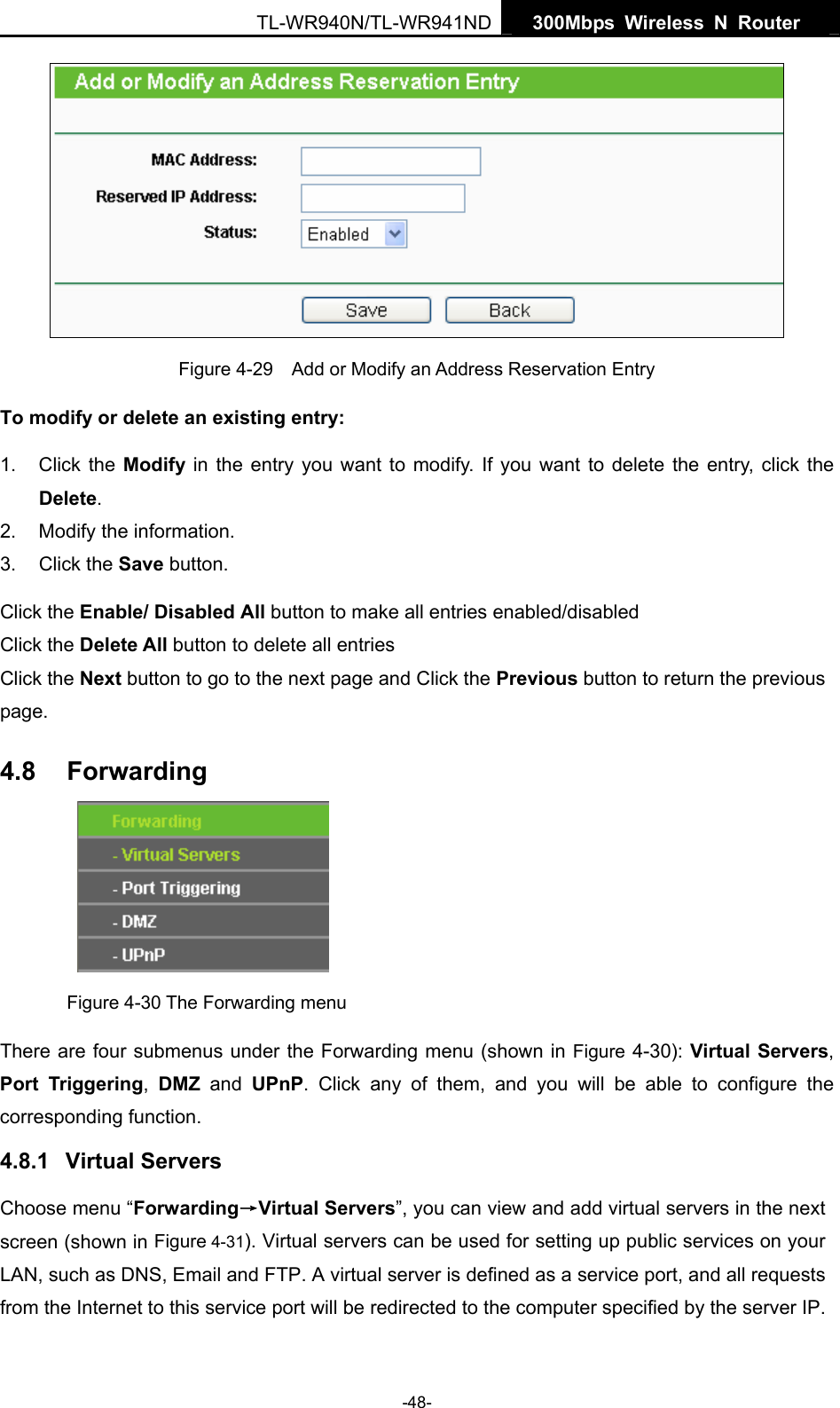   300Mbps Wireless N Router  TL-WR940N/TL-WR941ND -48-  Figure 4-29    Add or Modify an Address Reservation Entry To modify or delete an existing entry: 1. Click the Modify in the entry you want to modify. If you want to delete the entry, click the Delete. 2.  Modify the information.   3. Click the Save button. Click the Enable/ Disabled All button to make all entries enabled/disabled Click the Delete All button to delete all entries Click the Next button to go to the next page and Click the Previous button to return the previous page. 4.8  Forwarding     Figure 4-30 The Forwarding menu There are four submenus under the Forwarding menu (shown in Figure 4-30): Virtual Servers, Port Triggering,  DMZ and UPnP. Click any of them, and you will be able to configure the corresponding function. 4.8.1  Virtual Servers Choose menu “Forwarding→Virtual Servers”, you can view and add virtual servers in the next screen (shown in Figure 4-31). Virtual servers can be used for setting up public services on your LAN, such as DNS, Email and FTP. A virtual server is defined as a service port, and all requests from the Internet to this service port will be redirected to the computer specified by the server IP. 