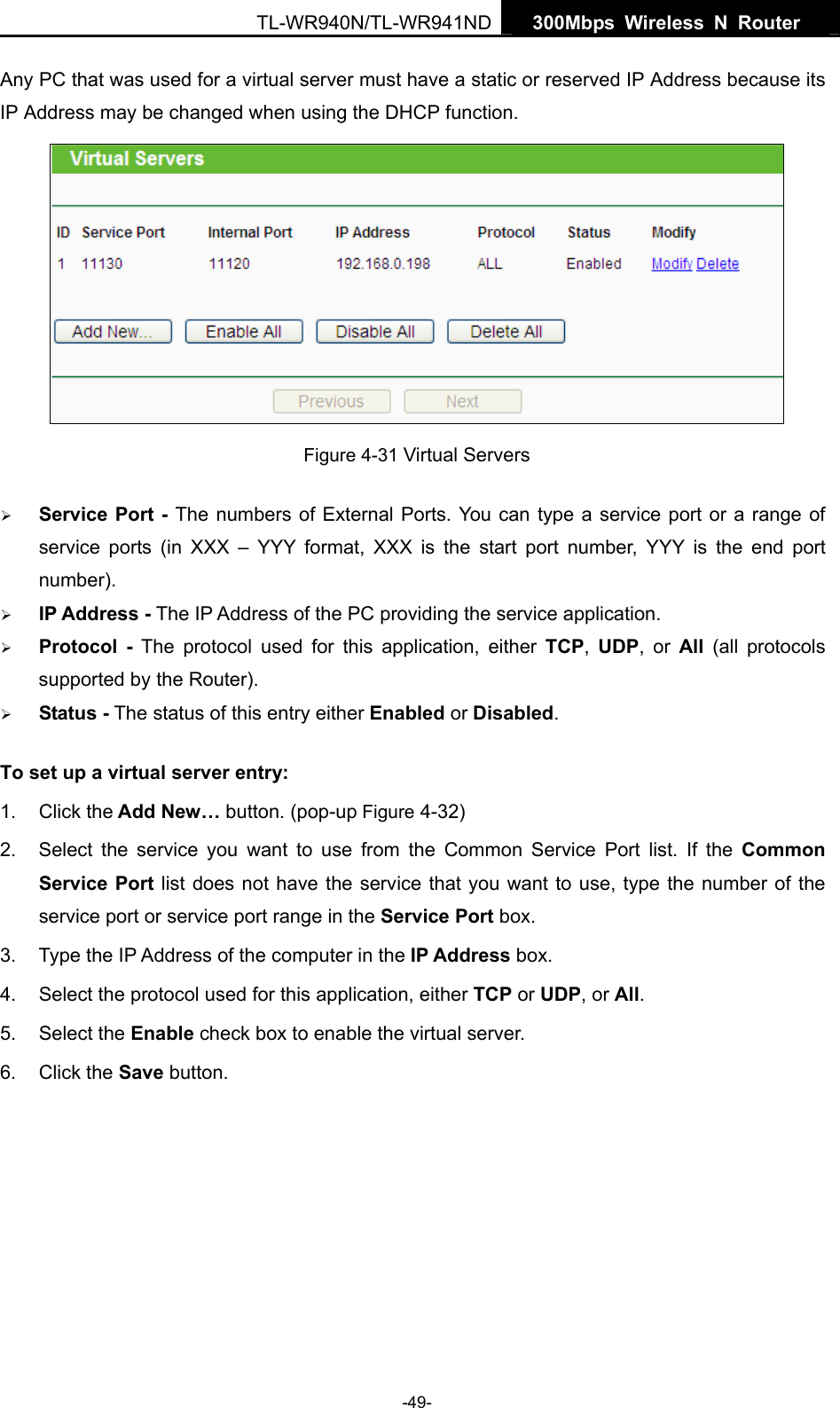   300Mbps Wireless N Router  TL-WR940N/TL-WR941ND -49- Any PC that was used for a virtual server must have a static or reserved IP Address because its IP Address may be changed when using the DHCP function.    Figure 4-31 Virtual Servers ¾ Service Port - The numbers of External Ports. You can type a service port or a range of service ports (in XXX – YYY format, XXX is the start port number, YYY is the end port number).  ¾ IP Address - The IP Address of the PC providing the service application. ¾ Protocol - The protocol used for this application, either TCP,  UDP, or All  (all protocols supported by the Router). ¾ Status - The status of this entry either Enabled or Disabled. To set up a virtual server entry:   1. Click the Add New… button. (pop-up Figure 4-32) 2.  Select the service you want to use from the Common Service Port list. If the Common Service Port list does not have the service that you want to use, type the number of the service port or service port range in the Service Port box. 3.  Type the IP Address of the computer in the IP Address box.  4.  Select the protocol used for this application, either TCP or UDP, or All. 5. Select the Enable check box to enable the virtual server. 6. Click the Save button.   