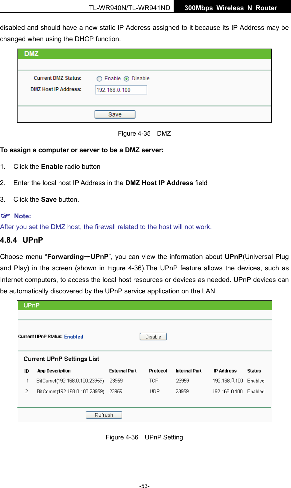   300Mbps Wireless N Router  TL-WR940N/TL-WR941ND -53- disabled and should have a new static IP Address assigned to it because its IP Address may be changed when using the DHCP function.  Figure 4-35  DMZ To assign a computer or server to be a DMZ server:   1. Click the Enable radio button 2.  Enter the local host IP Address in the DMZ Host IP Address field 3. Click the Save button. ) Note:  After you set the DMZ host, the firewall related to the host will not work. 4.8.4  UPnP Choose menu “Forwarding→UPnP”, you can view the information about UPnP(Universal Plug and Play) in the screen (shown in Figure 4-36).The UPnP feature allows the devices, such as Internet computers, to access the local host resources or devices as needed. UPnP devices can be automatically discovered by the UPnP service application on the LAN.    Figure 4-36  UPnP Setting 