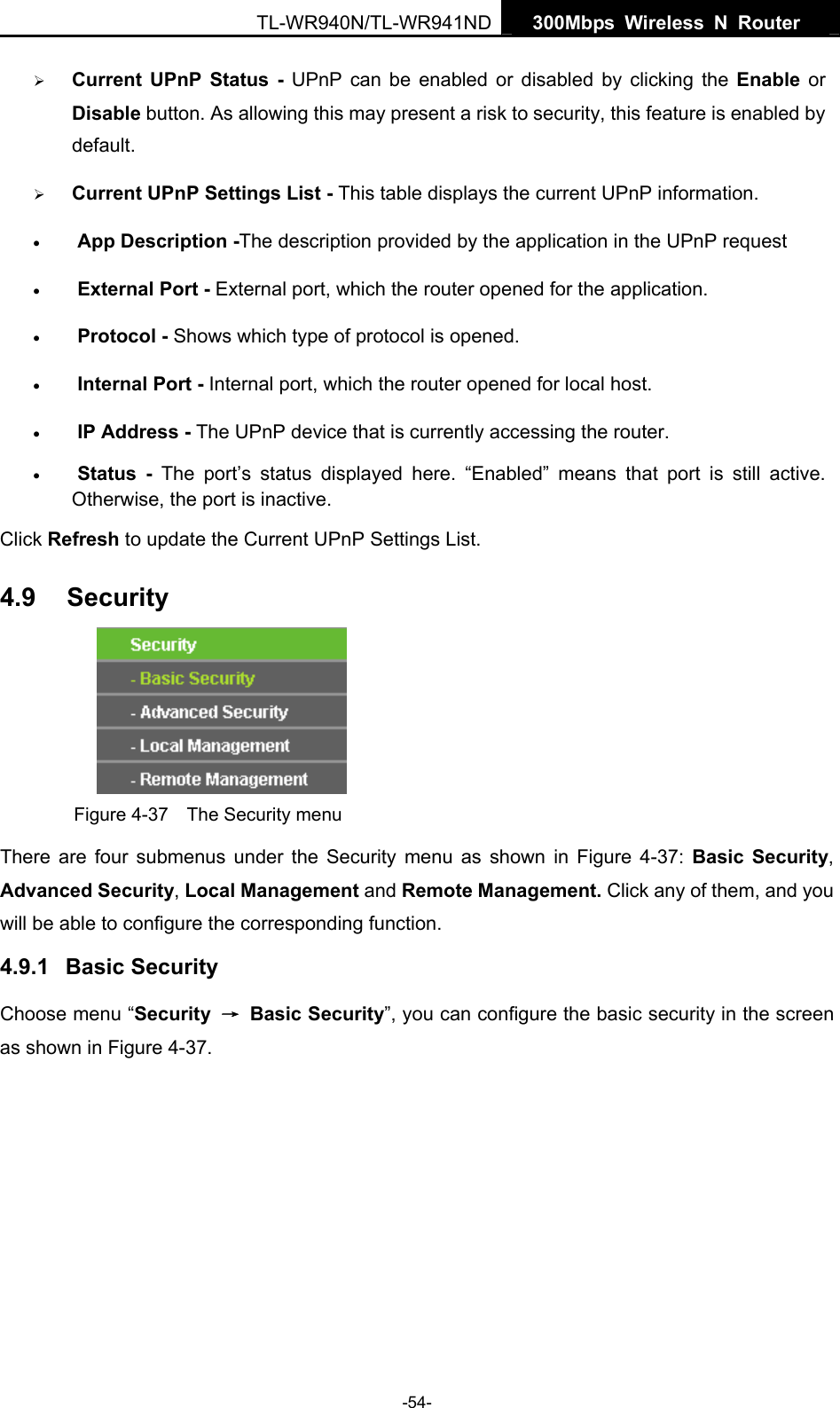   300Mbps Wireless N Router  TL-WR940N/TL-WR941ND -54- ¾ Current UPnP Status - UPnP can be enabled or disabled by clicking the Enable or Disable button. As allowing this may present a risk to security, this feature is enabled by default.  ¾ Current UPnP Settings List - This table displays the current UPnP information. • App Description -The description provided by the application in the UPnP request • External Port - External port, which the router opened for the application. • Protocol - Shows which type of protocol is opened. • Internal Port - Internal port, which the router opened for local host. • IP Address - The UPnP device that is currently accessing the router. • Status - The port’s status displayed here. “Enabled” means that port is still active. Otherwise, the port is inactive. Click Refresh to update the Current UPnP Settings List.   4.9  Security  Figure 4-37    The Security menu There are four submenus under the Security menu as shown in Figure 4-37:  Basic Security, Advanced Security, Local Management and Remote Management. Click any of them, and you will be able to configure the corresponding function. 4.9.1  Basic Security Choose menu “Security  → Basic Security”, you can configure the basic security in the screen as shown in Figure 4-37. 