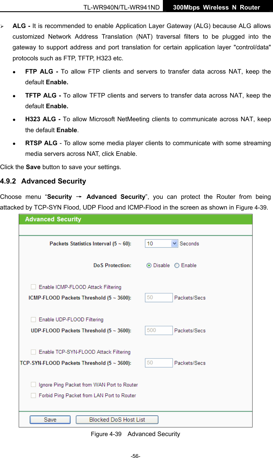   300Mbps Wireless N Router  TL-WR940N/TL-WR941ND -56- ¾ ALG - It is recommended to enable Application Layer Gateway (ALG) because ALG allows customized Network Address Translation (NAT) traversal filters to be plugged into the gateway to support address and port translation for certain application layer &quot;control/data&quot; protocols such as FTP, TFTP, H323 etc.   z FTP ALG - To allow FTP clients and servers to transfer data across NAT, keep the default Enable.   z TFTP ALG - To allow TFTP clients and servers to transfer data across NAT, keep the default Enable. z H323 ALG - To allow Microsoft NetMeeting clients to communicate across NAT, keep the default Enable. z RTSP ALG - To allow some media player clients to communicate with some streaming media servers across NAT, click Enable. Click the Save button to save your settings. 4.9.2  Advanced Security Choose menu “Security  → Advanced Security”, you can protect the Router from being attacked by TCP-SYN Flood, UDP Flood and ICMP-Flood in the screen as shown in Figure 4-39.   Figure 4-39    Advanced Security 