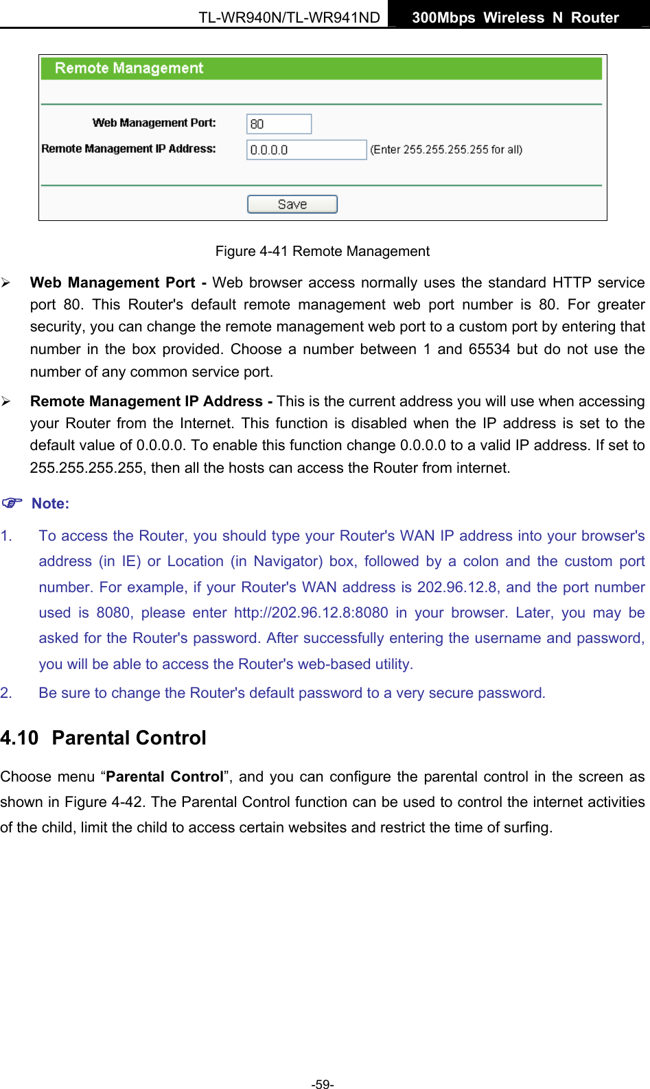   300Mbps Wireless N Router  TL-WR940N/TL-WR941ND -59-  Figure 4-41 Remote Management ¾ Web Management Port - Web browser access normally uses the standard HTTP service port 80. This Router&apos;s default remote management web port number is 80. For greater security, you can change the remote management web port to a custom port by entering that number in the box provided. Choose a number between 1 and 65534 but do not use the number of any common service port.   ¾ Remote Management IP Address - This is the current address you will use when accessing your Router from the Internet. This function is disabled when the IP address is set to the default value of 0.0.0.0. To enable this function change 0.0.0.0 to a valid IP address. If set to 255.255.255.255, then all the hosts can access the Router from internet.   ) Note: 1.  To access the Router, you should type your Router&apos;s WAN IP address into your browser&apos;s address (in IE) or Location (in Navigator) box, followed by a colon and the custom port number. For example, if your Router&apos;s WAN address is 202.96.12.8, and the port number used is 8080, please enter http://202.96.12.8:8080 in your browser. Later, you may be asked for the Router&apos;s password. After successfully entering the username and password, you will be able to access the Router&apos;s web-based utility. 2.  Be sure to change the Router&apos;s default password to a very secure password. 4.10  Parental Control Choose menu “Parental Control”, and you can configure the parental control in the screen as shown in Figure 4-42. The Parental Control function can be used to control the internet activities of the child, limit the child to access certain websites and restrict the time of surfing. 