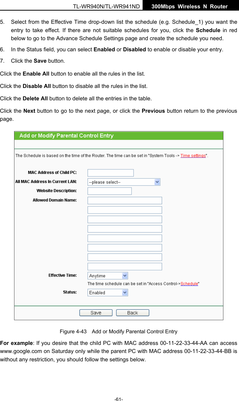   300Mbps Wireless N Router  TL-WR940N/TL-WR941ND -61- 5.  Select from the Effective Time drop-down list the schedule (e.g. Schedule_1) you want the entry to take effect. If there are not suitable schedules for you, click the Schedule  in red below to go to the Advance Schedule Settings page and create the schedule you need. 6.  In the Status field, you can select Enabled or Disabled to enable or disable your entry. 7. Click the Save button. Click the Enable All button to enable all the rules in the list. Click the Disable All button to disable all the rules in the list. Click the Delete All button to delete all the entries in the table. Click the Next button to go to the next page, or click the Previous button return to the previous page.  Figure 4-43    Add or Modify Parental Control Entry For example: If you desire that the child PC with MAC address 00-11-22-33-44-AA can access www.google.com on Saturday only while the parent PC with MAC address 00-11-22-33-44-BB is without any restriction, you should follow the settings below. 