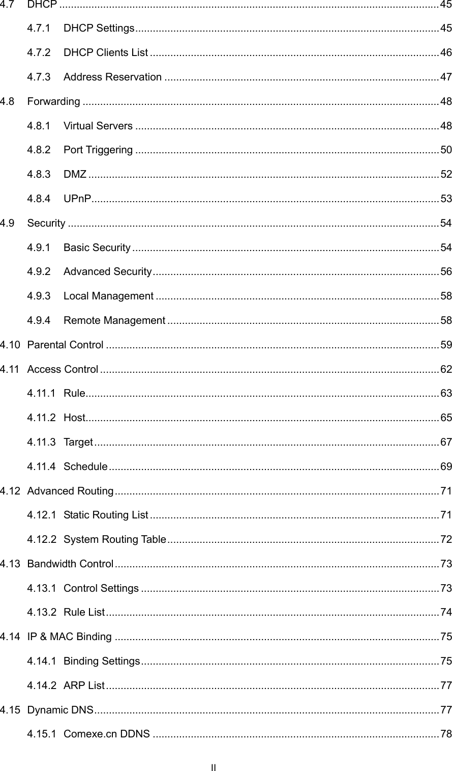  II 4.7 DHCP ..................................................................................................................................45 4.7.1 DHCP Settings........................................................................................................ 45 4.7.2 DHCP Clients List ...................................................................................................46 4.7.3 Address Reservation ..............................................................................................47 4.8 Forwarding ..........................................................................................................................48 4.8.1 Virtual Servers ........................................................................................................ 48 4.8.2 Port Triggering ........................................................................................................50 4.8.3 DMZ ........................................................................................................................52 4.8.4 UPnP.......................................................................................................................53 4.9 Security ...............................................................................................................................54 4.9.1 Basic Security......................................................................................................... 54 4.9.2 Advanced Security..................................................................................................56 4.9.3 Local Management .................................................................................................58 4.9.4 Remote Management .............................................................................................58 4.10 Parental Control ..................................................................................................................59 4.11 Access Control ....................................................................................................................62 4.11.1 Rule.........................................................................................................................63 4.11.2 Host.........................................................................................................................65 4.11.3 Target...................................................................................................................... 67 4.11.4 Schedule.................................................................................................................69 4.12 Advanced Routing...............................................................................................................71 4.12.1 Static Routing List ...................................................................................................71 4.12.2 System Routing Table.............................................................................................72 4.13 Bandwidth Control............................................................................................................... 73 4.13.1 Control Settings ......................................................................................................73 4.13.2 Rule List..................................................................................................................74 4.14 IP &amp; MAC Binding ...............................................................................................................75 4.14.1 Binding Settings......................................................................................................75 4.14.2 ARP List..................................................................................................................77 4.15 Dynamic DNS...................................................................................................................... 77 4.15.1 Comexe.cn DDNS ..................................................................................................78 