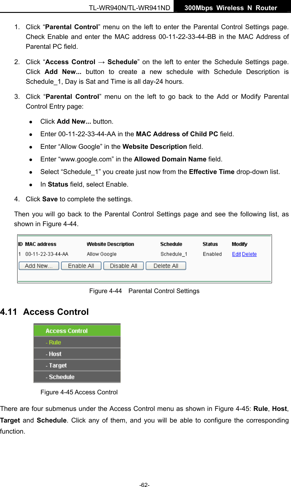   300Mbps Wireless N Router  TL-WR940N/TL-WR941ND -62- 1. Click “Parental Control” menu on the left to enter the Parental Control Settings page. Check Enable and enter the MAC address 00-11-22-33-44-BB in the MAC Address of Parental PC field.   2. Click “Access Control → Schedule” on the left to enter the Schedule Settings page. Click  Add New... button to create a new schedule with Schedule Description is Schedule_1, Day is Sat and Time is all day-24 hours.   3. Click “Parental Control” menu on the left to go back to the Add or Modify Parental Control Entry page:   z Click Add New... button.   z Enter 00-11-22-33-44-AA in the MAC Address of Child PC field.   z Enter “Allow Google” in the Website Description field.   z Enter “www.google.com” in the Allowed Domain Name field.   z Select “Schedule_1” you create just now from the Effective Time drop-down list.   z In Status field, select Enable.   4. Click Save to complete the settings. Then you will go back to the Parental Control Settings page and see the following list, as shown in Figure 4-44.  Figure 4-44    Parental Control Settings 4.11  Access Control  Figure 4-45 Access Control There are four submenus under the Access Control menu as shown in Figure 4-45: Rule, Host, Target and Schedule. Click any of them, and you will be able to configure the corresponding function. 