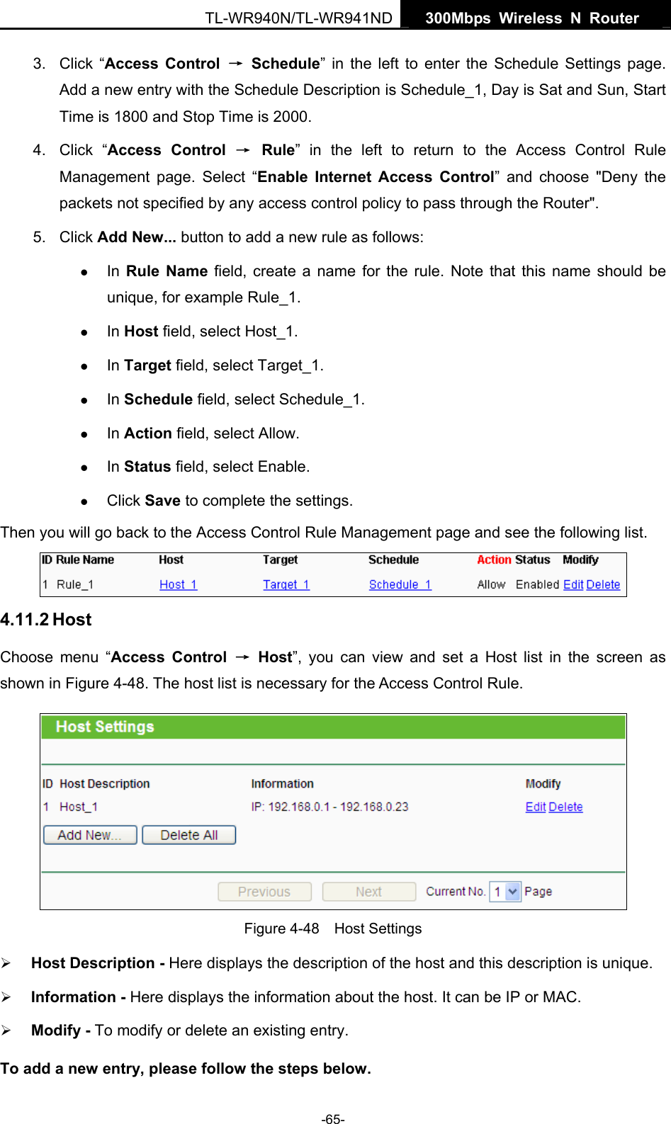   300Mbps Wireless N Router  TL-WR940N/TL-WR941ND -65- 3. Click “Access Control → Schedule” in the left to enter the Schedule Settings page. Add a new entry with the Schedule Description is Schedule_1, Day is Sat and Sun, Start Time is 1800 and Stop Time is 2000.   4. Click “Access Control → Rule” in the left to return to the Access Control Rule Management page. Select “Enable Internet Access Control” and choose &quot;Deny the packets not specified by any access control policy to pass through the Router&quot;. 5. Click Add New... button to add a new rule as follows:   z In  Rule Name field, create a name for the rule. Note that this name should be unique, for example Rule_1.   z In Host field, select Host_1.   z In Target field, select Target_1.   z In Schedule field, select Schedule_1.   z In Action field, select Allow.   z In Status field, select Enable.   z Click Save to complete the settings. Then you will go back to the Access Control Rule Management page and see the following list.  4.11.2 Host Choose menu “Access Control → Host”, you can view and set a Host list in the screen as shown in Figure 4-48. The host list is necessary for the Access Control Rule.  Figure 4-48  Host Settings ¾ Host Description - Here displays the description of the host and this description is unique.   ¾ Information - Here displays the information about the host. It can be IP or MAC.   ¾ Modify - To modify or delete an existing entry.   To add a new entry, please follow the steps below. 