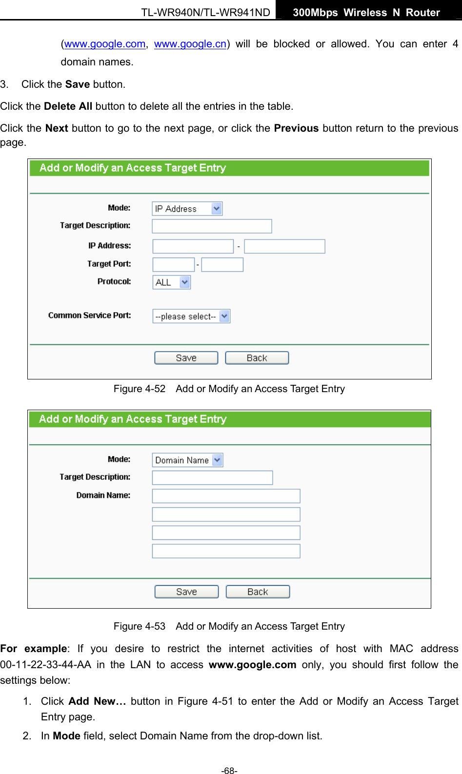   300Mbps Wireless N Router  TL-WR940N/TL-WR941ND -68- (www.google.com,  www.google.cn) will be blocked or allowed. You can enter 4 domain names. 3. Click the Save button. Click the Delete All button to delete all the entries in the table. Click the Next button to go to the next page, or click the Previous button return to the previous page.  Figure 4-52    Add or Modify an Access Target Entry  Figure 4-53    Add or Modify an Access Target Entry For example: If you desire to restrict the internet activities of host with MAC address 00-11-22-33-44-AA in the LAN to access www.google.com only, you should first follow the settings below: 1. Click Add New… button in Figure 4-51 to enter the Add or Modify an Access Target Entry page.   2. In Mode field, select Domain Name from the drop-down list.   