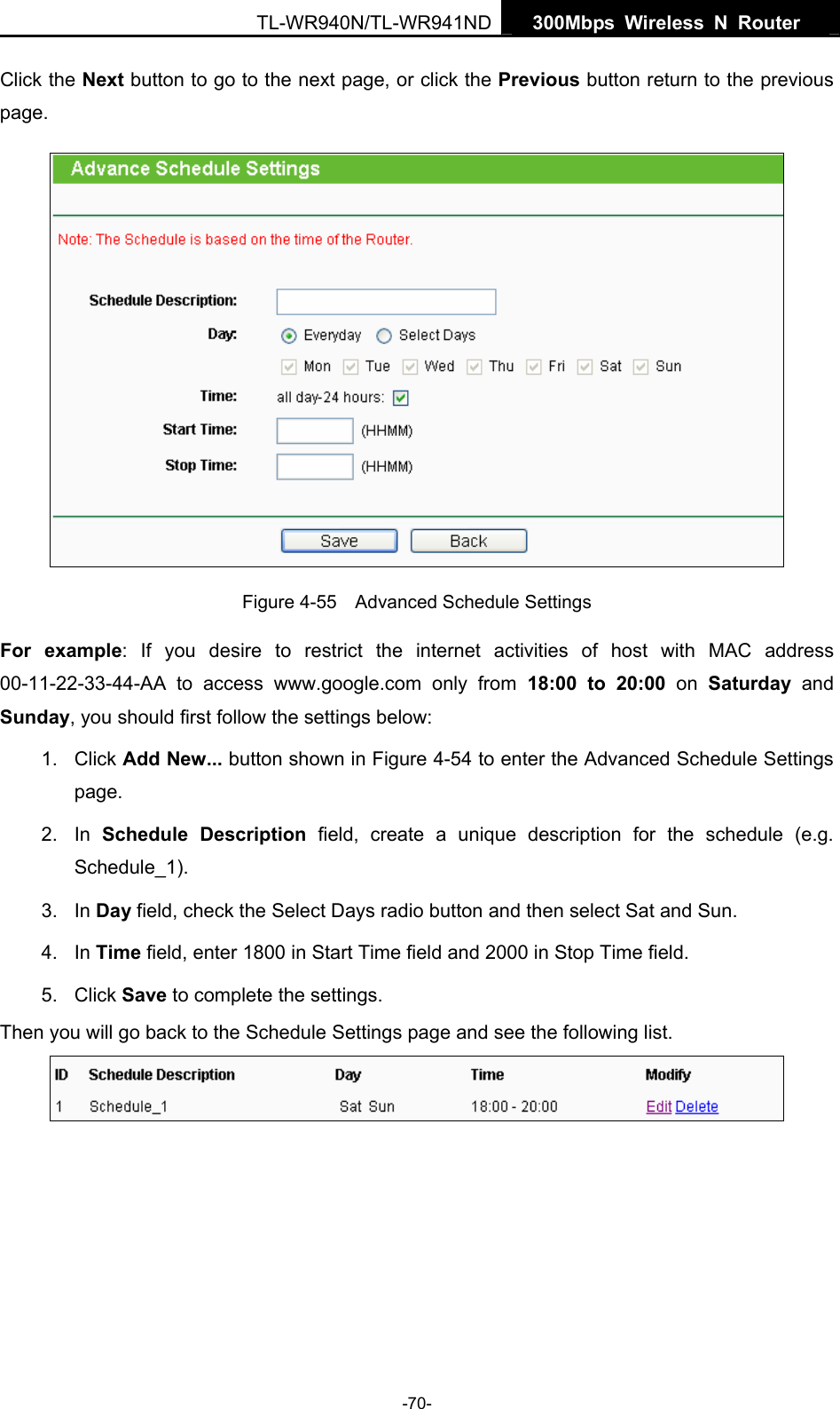   300Mbps Wireless N Router  TL-WR940N/TL-WR941ND -70- Click the Next button to go to the next page, or click the Previous button return to the previous page.  Figure 4-55    Advanced Schedule Settings For example: If you desire to restrict the internet activities of host with MAC address 00-11-22-33-44-AA to access www.google.com only from 18:00 to 20:00 on Saturday  and Sunday, you should first follow the settings below: 1. Click Add New... button shown in Figure 4-54 to enter the Advanced Schedule Settings page. 2. In Schedule Description field, create a unique description for the schedule (e.g. Schedule_1).  3. In Day field, check the Select Days radio button and then select Sat and Sun.   4. In Time field, enter 1800 in Start Time field and 2000 in Stop Time field.   5. Click Save to complete the settings.   Then you will go back to the Schedule Settings page and see the following list.  