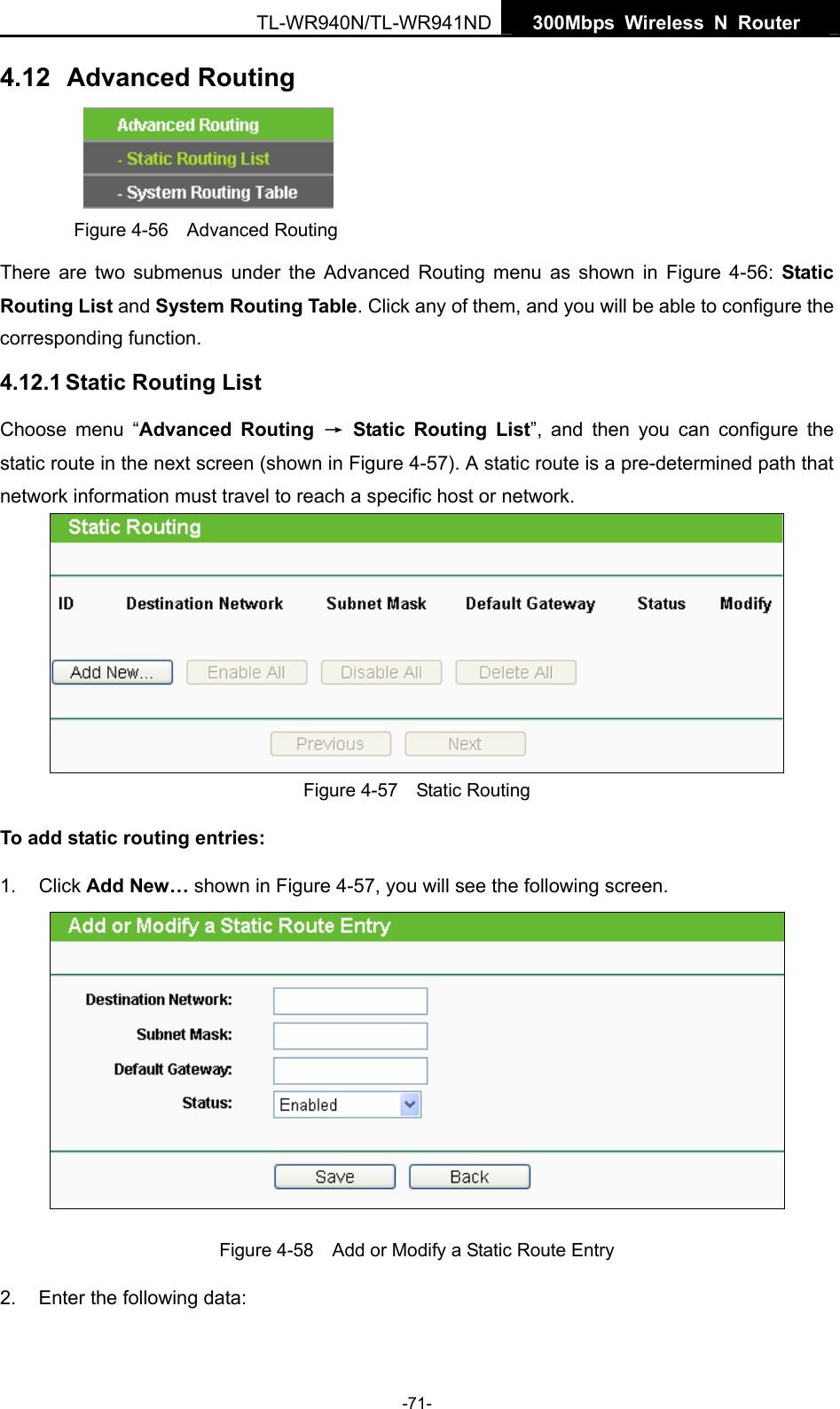   300Mbps Wireless N Router  TL-WR940N/TL-WR941ND -71- 4.12  Advanced Routing  Figure 4-56  Advanced Routing There are two submenus under the Advanced Routing menu as shown in Figure 4-56:  Static Routing List and System Routing Table. Click any of them, and you will be able to configure the corresponding function. 4.12.1 Static Routing List Choose menu “Advanced Routing → Static Routing List”, and then you can configure the static route in the next screen (shown in Figure 4-57). A static route is a pre-determined path that network information must travel to reach a specific host or network.  Figure 4-57  Static Routing To add static routing entries: 1. Click Add New… shown in Figure 4-57, you will see the following screen.  Figure 4-58    Add or Modify a Static Route Entry 2.  Enter the following data: 