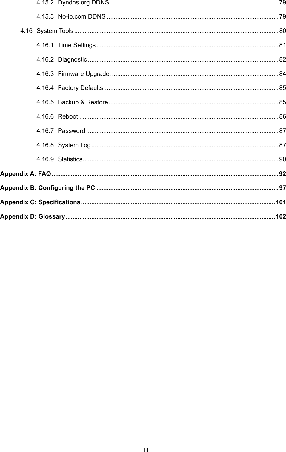  III 4.15.2 Dyndns.org DDNS ..................................................................................................79 4.15.3 No-ip.com DDNS ....................................................................................................79 4.16 System Tools .......................................................................................................................80 4.16.1 Time Settings..........................................................................................................81 4.16.2 Diagnostic ...............................................................................................................82 4.16.3 Firmware Upgrade.................................................................................................. 84 4.16.4 Factory Defaults...................................................................................................... 85 4.16.5 Backup &amp; Restore...................................................................................................85 4.16.6 Reboot ....................................................................................................................86 4.16.7 Password ................................................................................................................87 4.16.8 System Log.............................................................................................................87 4.16.9 Statistics ..................................................................................................................90 Appendix A: FAQ ....................................................................................................................................92 Appendix B: Configuring the PC ..........................................................................................................97 Appendix C: Specifications.................................................................................................................101 Appendix D: Glossary.......................................................................................................................... 102 