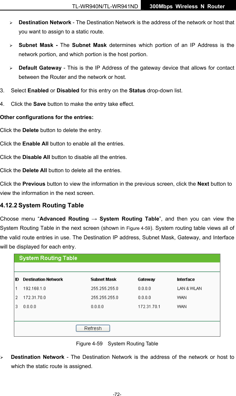   300Mbps Wireless N Router  TL-WR940N/TL-WR941ND -72- ¾ Destination Network - The Destination Network is the address of the network or host that you want to assign to a static route. ¾ Subnet Mask - The Subnet Mask determines which portion of an IP Address is the network portion, and which portion is the host portion. ¾ Default Gateway - This is the IP Address of the gateway device that allows for contact between the Router and the network or host. 3. Select Enabled or Disabled for this entry on the Status drop-down list. 4. Click the Save button to make the entry take effect. Other configurations for the entries: Click the Delete button to delete the entry. Click the Enable All button to enable all the entries. Click the Disable All button to disable all the entries. Click the Delete All button to delete all the entries. Click the Previous button to view the information in the previous screen, click the Next button to view the information in the next screen. 4.12.2 System Routing Table Choose menu “Advanced Routing → System Routing Table”, and then you can view the System Routing Table in the next screen (shown in Figure 4-59). System routing table views all of the valid route entries in use. The Destination IP address, Subnet Mask, Gateway, and Interface will be displayed for each entry.  Figure 4-59  System Routing Table ¾ Destination Network - The Destination Network is the address of the network or host to which the static route is assigned.   