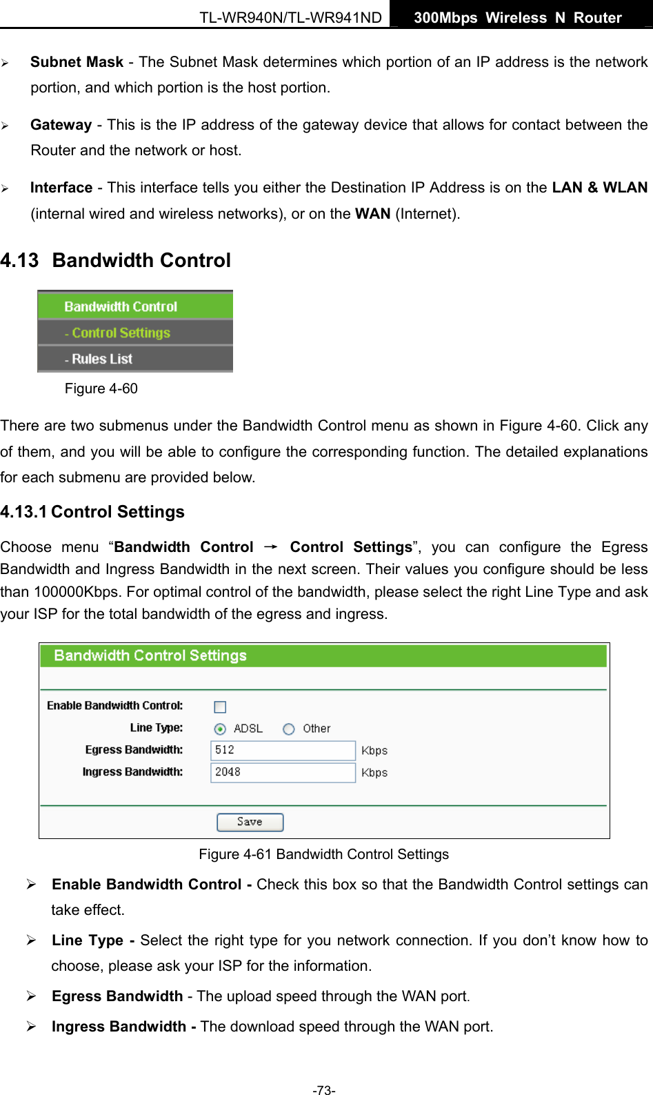   300Mbps Wireless N Router  TL-WR940N/TL-WR941ND -73- ¾ Subnet Mask - The Subnet Mask determines which portion of an IP address is the network portion, and which portion is the host portion.   ¾ Gateway - This is the IP address of the gateway device that allows for contact between the Router and the network or host.   ¾ Interface - This interface tells you either the Destination IP Address is on the LAN &amp; WLAN (internal wired and wireless networks), or on the WAN (Internet). 4.13  Bandwidth Control  Figure 4-60 There are two submenus under the Bandwidth Control menu as shown in Figure 4-60. Click any of them, and you will be able to configure the corresponding function. The detailed explanations for each submenu are provided below. 4.13.1 Control Settings Choose menu “Bandwidth Control → Control Settings”, you can configure the Egress Bandwidth and Ingress Bandwidth in the next screen. Their values you configure should be less than 100000Kbps. For optimal control of the bandwidth, please select the right Line Type and ask your ISP for the total bandwidth of the egress and ingress.  Figure 4-61 Bandwidth Control Settings ¾ Enable Bandwidth Control - Check this box so that the Bandwidth Control settings can take effect. ¾ Line Type - Select the right type for you network connection. If you don’t know how to choose, please ask your ISP for the information. ¾ Egress Bandwidth - The upload speed through the WAN port. ¾ Ingress Bandwidth - The download speed through the WAN port. 