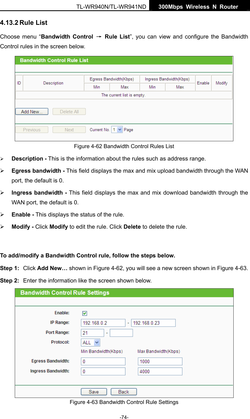   300Mbps Wireless N Router  TL-WR940N/TL-WR941ND -74- 4.13.2 Rule List Choose menu “Bandwidth Control → Rule List”, you can view and configure the Bandwidth Control rules in the screen below.  Figure 4-62 Bandwidth Control Rules List ¾ Description - This is the information about the rules such as address range. ¾ Egress bandwidth - This field displays the max and mix upload bandwidth through the WAN port, the default is 0. ¾ Ingress bandwidth - This field displays the max and mix download bandwidth through the WAN port, the default is 0. ¾ Enable - This displays the status of the rule. ¾ Modify - Click Modify to edit the rule. Click Delete to delete the rule.  To add/modify a Bandwidth Control rule, follow the steps below. Step 1:  Click Add New… shown in Figure 4-62, you will see a new screen shown in Figure 4-63. Step 2:  Enter the information like the screen shown below.  Figure 4-63 Bandwidth Control Rule Settings 
