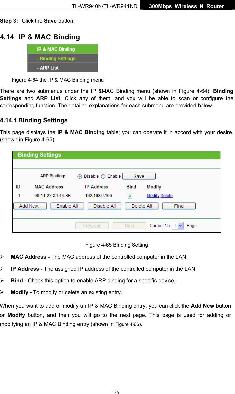   300Mbps Wireless N Router  TL-WR940N/TL-WR941ND -75- Step 3:  Click the Save button. 4.14  IP &amp; MAC Binding  Figure 4-64 the IP &amp; MAC Binding menu There are two submenus under the IP &amp;MAC Binding menu (shown in Figure 4-64):  Binding Settings  and ARP List. Click any of them, and you will be able to scan or configure the corresponding function. The detailed explanations for each submenu are provided below. 4.14.1 Binding Settings This page displays the IP &amp; MAC Binding table; you can operate it in accord with your desire. (shown in Figure 4-65).   Figure 4-65 Binding Setting ¾ MAC Address - The MAC address of the controlled computer in the LAN.   ¾ IP Address - The assigned IP address of the controlled computer in the LAN.   ¾ Bind - Check this option to enable ARP binding for a specific device.   ¾ Modify - To modify or delete an existing entry.   When you want to add or modify an IP &amp; MAC Binding entry, you can click the Add New button or  Modify button, and then you will go to the next page. This page is used for adding or modifying an IP &amp; MAC Binding entry (shown in Figure 4-66).   