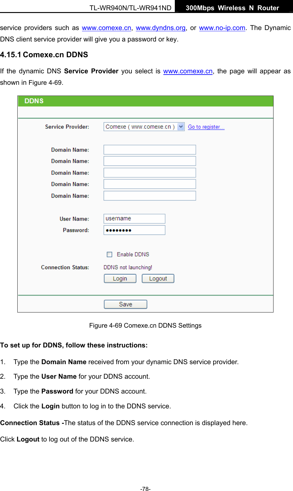   300Mbps Wireless N Router  TL-WR940N/TL-WR941ND -78- service providers such as www.comexe.cn,  www.dyndns.org, or www.no-ip.com. The Dynamic DNS client service provider will give you a password or key. 4.15.1 Comexe.cn DDNS If the dynamic DNS Service Provider you select is www.comexe.cn, the page will appear as shown in Figure 4-69.  Figure 4-69 Comexe.cn DDNS Settings To set up for DDNS, follow these instructions: 1. Type the Domain Name received from your dynamic DNS service provider.     2. Type the User Name for your DDNS account.   3. Type the Password for your DDNS account.   4. Click the Login button to log in to the DDNS service. Connection Status -The status of the DDNS service connection is displayed here. Click Logout to log out of the DDNS service.   