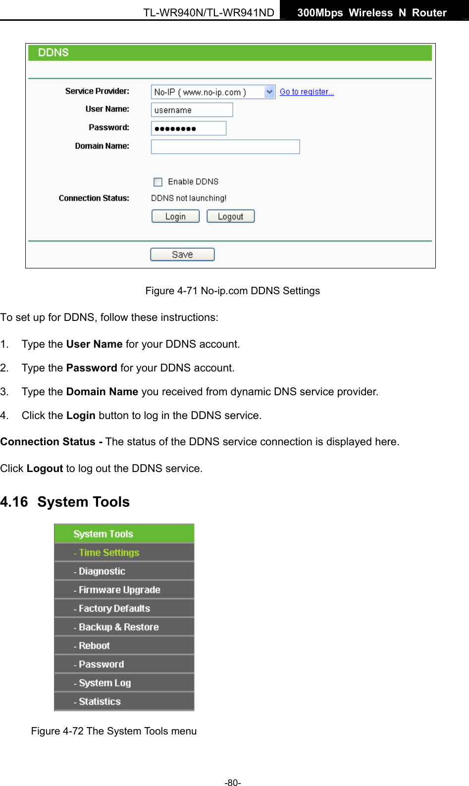   300Mbps Wireless N Router  TL-WR940N/TL-WR941ND -80-  Figure 4-71 No-ip.com DDNS Settings To set up for DDNS, follow these instructions: 1. Type the User Name for your DDNS account.   2. Type the Password for your DDNS account.   3. Type the Domain Name you received from dynamic DNS service provider. 4. Click the Login button to log in the DDNS service. Connection Status - The status of the DDNS service connection is displayed here. Click Logout to log out the DDNS service. 4.16  System Tools  Figure 4-72 The System Tools menu 