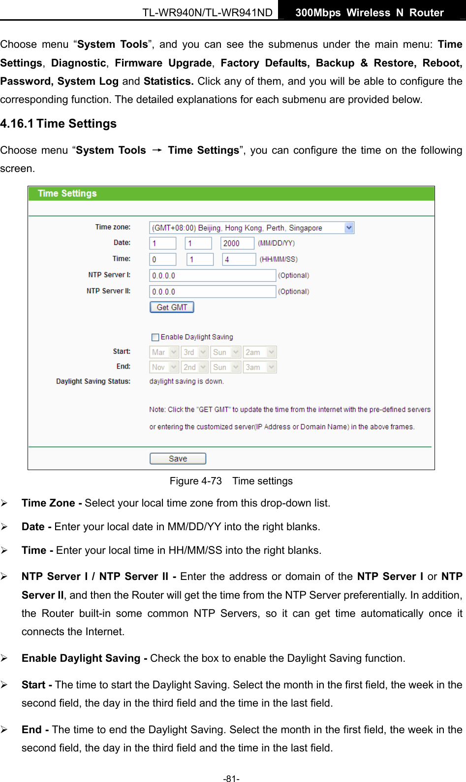   300Mbps Wireless N Router  TL-WR940N/TL-WR941ND -81- Choose menu “System Tools”, and you can see the submenus under the main menu: Time Settings,  Diagnostic,  Firmware Upgrade,  Factory Defaults, Backup &amp; Restore, Reboot, Password, System Log and Statistics. Click any of them, and you will be able to configure the corresponding function. The detailed explanations for each submenu are provided below. 4.16.1 Time Settings Choose menu “System Tools  → Time Settings”, you can configure the time on the following screen.  Figure 4-73  Time settings ¾ Time Zone - Select your local time zone from this drop-down list. ¾ Date - Enter your local date in MM/DD/YY into the right blanks. ¾ Time - Enter your local time in HH/MM/SS into the right blanks. ¾ NTP Server I / NTP Server II - Enter the address or domain of the NTP Server I or NTP Server II, and then the Router will get the time from the NTP Server preferentially. In addition, the Router built-in some common NTP Servers, so it can get time automatically once it connects the Internet. ¾ Enable Daylight Saving - Check the box to enable the Daylight Saving function.   ¾ Start - The time to start the Daylight Saving. Select the month in the first field, the week in the second field, the day in the third field and the time in the last field. ¾ End - The time to end the Daylight Saving. Select the month in the first field, the week in the second field, the day in the third field and the time in the last field. 