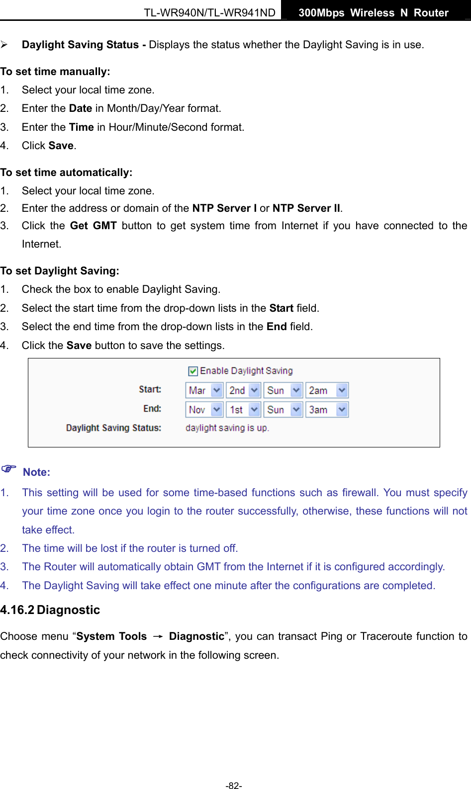   300Mbps Wireless N Router  TL-WR940N/TL-WR941ND -82- ¾ Daylight Saving Status - Displays the status whether the Daylight Saving is in use. To set time manually: 1.  Select your local time zone.   2. Enter the Date in Month/Day/Year format.   3. Enter the Time in Hour/Minute/Second format.   4. Click Save.  To set time automatically: 1.  Select your local time zone. 2.  Enter the address or domain of the NTP Server I or NTP Server II. 3. Click the Get GMT button to get system time from Internet if you have connected to the Internet. To set Daylight Saving: 1.  Check the box to enable Daylight Saving. 2.  Select the start time from the drop-down lists in the Start field. 3.  Select the end time from the drop-down lists in the End field. 4. Click the Save button to save the settings.  ) Note: 1.  This setting will be used for some time-based functions such as firewall. You must specify your time zone once you login to the router successfully, otherwise, these functions will not take effect.   2.  The time will be lost if the router is turned off.   3.  The Router will automatically obtain GMT from the Internet if it is configured accordingly.   4.  The Daylight Saving will take effect one minute after the configurations are completed. 4.16.2 Diagnostic Choose menu “System Tools  → Diagnostic”, you can transact Ping or Traceroute function to check connectivity of your network in the following screen. 