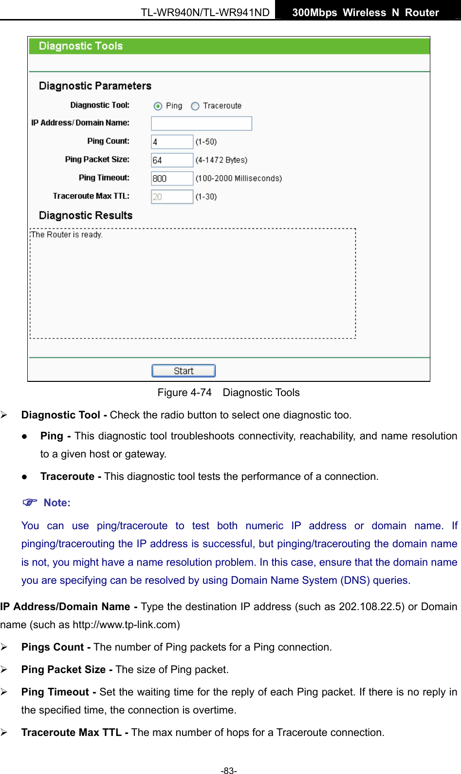   300Mbps Wireless N Router  TL-WR940N/TL-WR941ND -83-  Figure 4-74  Diagnostic Tools ¾ Diagnostic Tool - Check the radio button to select one diagnostic too. z Ping - This diagnostic tool troubleshoots connectivity, reachability, and name resolution to a given host or gateway.   z Traceroute - This diagnostic tool tests the performance of a connection. ) Note: You can use ping/traceroute to test both numeric IP address or domain name. If pinging/tracerouting the IP address is successful, but pinging/tracerouting the domain name is not, you might have a name resolution problem. In this case, ensure that the domain name you are specifying can be resolved by using Domain Name System (DNS) queries. IP Address/Domain Name - Type the destination IP address (such as 202.108.22.5) or Domain name (such as http://www.tp-link.com) ¾ Pings Count - The number of Ping packets for a Ping connection.   ¾ Ping Packet Size - The size of Ping packet. ¾ Ping Timeout - Set the waiting time for the reply of each Ping packet. If there is no reply in the specified time, the connection is overtime.   ¾ Traceroute Max TTL - The max number of hops for a Traceroute connection. 